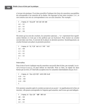 Shells Linux et Unix par la pratique
184
n’est pas très pratique. Il est donc possible d’indiquer des listes de caractères susceptibles
de correspondre à un caractère de la chaîne. On regroupe la liste entre crochets [ et ], et
son contenu sera mis en correspondance avec un seul caractère. Par exemple :
On notera qu’au sein des crochets, les caractères spéciaux .,* et  reprennent leur signiﬁ-
cation littérale et n’ont pas à être préﬁxés par un backslash. Pour insérer un crochet
ouvrant dans une liste, il convient de le placer en dernière position. Symétriquement, un
crochet fermant sera placé en première position :
Intervalles
Pour éviter d’avoir à indiquer trop de caractères successifs dans la liste, par exemple [abcde-
fghijklmnopqrstuvwxyz], on peut utiliser un intervalle. Pour ce faire, on sépare les deux
bornes par un tiret, et l’intervalle acceptera tous les caractères intermédiaires du jeu Ascii :
Si le premier caractère après le crochet ouvrant est un accent ^, la signiﬁcation de la liste est
inversée ; elle pourra correspondre à n’importe quel caractère, sauf à ceux qui sont indiqués :
$ ./regexp.sh 'A[xyz]B' AxB AyB AzB AwB
AxB : OUI
AyB : OUI
AzB : OUI
AwB : NON
$ ./regexp.sh 'A[.*]B' AxB A.B 'A*B' 'AB'
AxB : NON
A.B : OUI
A*B : OUI
AB : OUI
$
$ ./regexp.sh 'A[a-z][0-9]B' Ac5B AC5B AczB
Ac5B : OUI
AC5B : NON
AczB : NON
$
$ ./regexp.sh 'A[a-z]B' 'A#B' A8B AcB
A#B : NON
A8B : NON
AcB : OUI
 