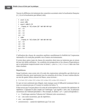 Shells Linux et Unix par la pratique
186
Voyons la différence de traitement des caractères accentués entre la localisation française
(fr_FR) et la localisation par défaut (vide).
L’utilisation des classes de caractères améliore sensiblement la lisibilité de l’expression
rationnelle et la rend plus portable vers d’autres environnements.
Il existe deux autres types de classes de caractères dont nous ne traiterons pas en raison
de leur très faible utilisation : les symboles de juxtaposition et les classes d’équivalences
qui se présentent respectivement sous la forme [.symboles.] et [=classe=] dans une liste
entre crochets.
Répétitions
Jusqu’à présent, nous avons mis à la suite des expressions rationnelles qui décrivent un
caractère chacune, pour représenter tous les caractères de la liste. Si nous voulons décrire
un mot de quatre lettres entouré de blancs, nous écrirons :
[[:blank:]][[:alpha:]][[:alpha:]][[:alpha:]][[:alpha:]][[:blank:]]
Ce qui est non seulement peu élégant, mais manque aussi d’efﬁcacité (comment faire si
nous ne connaissons pas à l’avance le nombre de lettres ?).
Il faut savoir que l’on peut placer à la suite de la description d’un caractère des opérateurs de
répétition. L’opérateur le plus simple est l’astérisque * qui signiﬁe « zéro, une, ou plusieurs
occurrences de l’élément précédent ». Par exemple, la chaîne « ab*c » peut correspondre à :
• ac : l’astérisque autorise l’absence de l’élément (zéro occurrence) ;
• abc : une seule occurrence, pas de répétition ;
• abbc : une répétition ;
• abbbbbbbbbbbbc : autant de répétitions que l’on veut.
$ unset LC_ALL
$ unset LANG
$ export LANG=fr_FR
$ ./regexp.sh 'A[[:alpha:]]B' AaB AàB AéB AçB
AaB : OUI
AàB : OUI
AéB : OUI
AçB : OUI
$ LANG=
$ ./regexp.sh 'A[[:alpha:]]B' AaB AàB AéB AçB
AaB : OUI
AàB : NON
AéB : NON
AçB : NON
$
 
