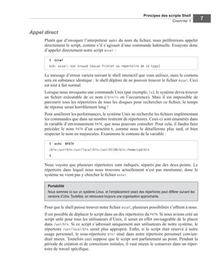 Principes des scripts Shell
CHAPITRE 1
7
Appel direct
Plutôt que d’invoquer l’interpréteur suivi du nom du ﬁchier, nous préférerions appeler
directement le script, comme s’il s’agissait d’une commande habituelle. Essayons donc
d’appeler directement notre script essai :
Le message d’erreur variera suivant le shell interactif que vous utilisez, mais le contenu
sera en substance identique : le shell déplore de ne pouvoir trouver le ﬁchier essai. Ceci
est tout à fait normal.
Lorsque nous invoquons une commande Unix (par exemple, ls), le système devra trouver
un ﬁchier exécutable de ce nom (/bin/ls en l’occurrence). Mais il est impossible de
parcourir tous les répertoires de tous les disques pour rechercher ce ﬁchier, le temps
de réponse serait horriblement long !
Pour améliorer les performances, le système Unix ne recherche les ﬁchiers implémentant
les commandes que dans un nombre restreint de répertoires. Ceux-ci sont énumérés dans
la variable d’environnement PATH, que nous pouvons consulter. Pour cela, il faudra faire
précéder le nom PATH d’un caractère $, comme nous le détaillerons plus tard, et bien
respecter le nom en majuscules. Examinons le contenu de la variable :
Nous voyons que plusieurs répertoires sont indiqués, séparés par des deux-points. Le
répertoire dans lequel nous nous trouvons actuellement n’est pas mentionné, donc le
système ne vient pas y chercher le ﬁchier essai.
Pour que le shell puisse trouver notre ﬁchier essai, plusieurs possibilités s’offrent à nous.
Il est possible de déplacer le script dans un des répertoires du PATH. Si nous avions créé un
script utile pour tous les utilisateurs d’Unix, il serait en effet envisageable de le placer
dans /usr/bin. Si ce script s’adressait uniquement aux utilisateurs de notre système, le
répertoire /usr/local/bin serait plus approprié. Enﬁn, si le script était réservé à notre
usage personnel, le sous-répertoire bin/ situé dans notre répertoire personnel convien-
drait mieux. Toutefois ceci suppose que le script soit parfaitement au point. Pendant la
période de création et de corrections initiales, il vaut mieux le conserver dans un réper-
toire de travail spéciﬁque.
$ essai
ksh: essai: non trouvé [Aucun fichier ou répertoire de ce type]
$ echo $PATH
/bin:/usr/bin:/usr/local/bin:/usr/X11R6/bin:/home/cpb/bin
$
Portabilité
Nous sommes ici sur un système Linux, et l’emplacement exact des répertoires peut différer suivant les
versions d’Unix.Toutefois, on retrouvera toujours une organisation approchante.
 