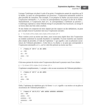 Expressions régulières – Grep
CHAPITRE 7
187
Lorsque l’astérisque est placé à suite d’un point, il remplacera autant de caractères qu’il
le faudra. La mise en correspondance est gloutonne ; l’expression rationnelle avalera le
plus possible de caractères. Par exemple, si on propose la chaîne abbcbbbbcbbbbbbc pour
l’expression rationnelle a.*c, la mise en correspondance ira jusqu’à la ﬁn de la chaîne.
Naturellement, si l’expression était ab*c, la correspondance s’arrêterait au premier c.
L’astérisque reprend sa valeur littérale lorsqu’il est précédé d’un backslash, ou lorsqu’il
se trouve dans une liste entre crochets.
Si une chaîne est composée de mots séparés par des espaces ou des tabulations, on peut
par exemple trouver le premier mot avec l’expression suivante :
« ^[[:blank:]]*[[:alpha:]][[:alpha:]]*[[:blank:]]* »
Nous voulons avoir au moins une lettre, aussi avons-nous répété deux fois l’expression
en rendant seulement la seconde facultative et répétable. Il existe toutefois une manière
plus simple de procéder, à l’aide de l’opérateur + qui signiﬁe « une ou plusieurs occur-
rences de l’élément précédent ». Cette fois-ci, la chaîne ac ne peut pas correspondre à
l’expression rationnelle ab+c, car le b doit être présent au moins une fois :
Cela nous permet de récrire ainsi l’expression décrivant le premier mot d’une chaîne :
« ^[[:blank:]]*[[:alpha:]]+[[:blank:]]* »
L’opérateur complémentaire, ?, accepte « zéro ou une occurrence de l’élément précédent » :
Enﬁn, l’opérateur de répétition qui a la forme {n,m} signiﬁe « au moins n et au plus m
occurrences de l’élément précédent » :
$ ./regexp.sh 'ab+c' ac abc abbbc
ac : NON
abc : OUI
abbbc : OUI
$
$ ./regexp.sh 'ab?c' ac abc abbbc
ac : OUI
abc : OUI
abbbc : NON
$
$ ./regexp.sh 'ab{4,6}c' abbc abbbbc abbbbbbc abbbbbbbc
abbc : NON
abbbbc : OUI
abbbbbbc : OUI
abbbbbbbc : NON
$
 