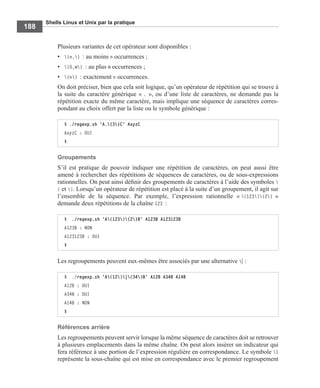 Shells Linux et Unix par la pratique
188
Plusieurs variantes de cet opérateur sont disponibles :
• {n,} : au moins n occurrences ;
• {0,m} : au plus m occurrences ;
• {n} : exactement n occurrences.
On doit préciser, bien que cela soit logique, qu’un opérateur de répétition qui se trouve à
la suite du caractère générique « . », ou d’une liste de caractères, ne demande pas la
répétition exacte du même caractère, mais implique une séquence de caractères corres-
pondant au choix offert par la liste ou le symbole générique :
Groupements
S’il est pratique de pouvoir indiquer une répétition de caractères, on peut aussi être
amené à rechercher des répétitions de séquences de caractères, ou de sous-expressions
rationnelles. On peut ainsi déﬁnir des groupements de caractères à l’aide des symboles 
( et ). Lorsqu’un opérateur de répétition est placé à la suite d’un groupement, il agit sur
l’ensemble de la séquence. Par exemple, l’expression rationnelle « (123){2} »
demande deux répétitions de la chaîne 123 :
Les regroupements peuvent eux-mêmes être associés par une alternative | :
Références arrière
Les regroupements peuvent servir lorsque la même séquence de caractères doit se retrouver
à plusieurs emplacements dans la même chaîne. On peut alors insérer un indicateur qui
fera référence à une portion de l’expression régulière en correspondance. Le symbole 1
représente la sous-chaîne qui est mise en correspondance avec le premier regroupement
$ ./regexp.sh 'A.{3}C' AxyzC
AxyzC : OUI
$
$ ./regexp.sh 'A(123){2}B' A123B A123123B
A123B : NON
A123123B : OUI
$
$ ./regexp.sh 'A(12)|(34)B' A12B A34B A14B
A12B : OUI
A34B : OUI
A14B : NON
$
 