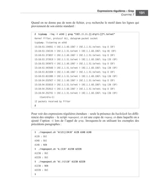 Expressions régulières – Grep
CHAPITRE 7
191
Quand on ne donne pas de nom de ﬁchier, grep recherche le motif dans les lignes qui
proviennent de son entrée standard :
Pour voir des expressions régulières étendues – seule la présence du backslash les diffé-
rencie des simples – le script regexpext.sh est une copie de regexp.sh dans laquelle on a
ajouté l’option –E lors de l’appel de grep. Invoquons-le en utilisant les exemples des
précédents paragraphes :
# tcpdump -lnq -i eth0 | grep "192.1.1.[[:digit:]]*.telnet"
Kernel filter, protocol ALL, datagram packet socket
tcpdump: listening on eth0
13:18:53.154051 < 192.1.1.60.1067 > 192.1.1.51.telnet: tcp 0 (DF)
13:18:53.154135 > 192.1.1.51.telnet > 192.1.1.60.1067: tcp 81 (DF)
13:18:53.373837 < 192.1.1.60.1067 > 192.1.1.51.telnet: tcp 0 (DF)
13:18:53.373919 > 192.1.1.51.telnet > 192.1.1.60.1067: tcp 135 (DF)
13:18:53.593473 < 192.1.1.60.1067 > 192.1.1.51.telnet: tcp 0 (DF)
13:18:53.593560 > 192.1.1.51.telnet > 192.1.1.60.1067: tcp 136 (DF)
13:18:53.813304 < 192.1.1.60.1067 > 192.1.1.51.telnet: tcp 0 (DF)
13:18:53.813385 > 192.1.1.51.telnet > 192.1.1.60.1067: tcp 136 (DF)
13:18:54.032927 < 192.1.1.60.1067 > 192.1.1.51.telnet: tcp 0 (DF)
13:18:54.033010 > 192.1.1.51.telnet > 192.1.1.60.1067: tcp 136 (DF)
13:18:54.252612 < 192.1.1.60.1067 > 192.1.1.51.telnet: tcp 0 (DF)
13:18:54.252701 > 192.1.1.51.telnet > 192.1.1.60.1067: tcp 136 (DF)
(Contrôle-C)
12 packets received by filter
#
$ ./regexpext.sh 'A(12)|(34)B' A12B A34B A14B
A12B : OUI
A34B : OUI
A14B : NON
$ ./regexpext.sh 'A.{3}B' A123B A222B
A123B : OUI
A222B : OUI
$ ./regexpext.sh 'A(.)11B' A123B A222B
A123B : NON
A222B : OUI
$
 