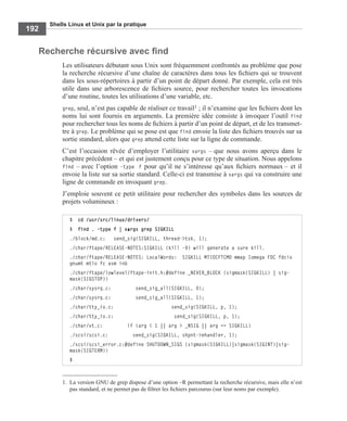 Shells Linux et Unix par la pratique
192
Recherche récursive avec ﬁnd
Les utilisateurs débutant sous Unix sont fréquemment confrontés au problème que pose
la recherche récursive d’une chaîne de caractères dans tous les ﬁchiers qui se trouvent
dans les sous-répertoires à partir d’un point de départ donné. Par exemple, cela est très
utile dans une arborescence de ﬁchiers source, pour rechercher toutes les invocations
d’une routine, toutes les utilisations d’une variable, etc.
grep, seul, n’est pas capable de réaliser ce travail1 ; il n’examine que les ﬁchiers dont les
noms lui sont fournis en arguments. La première idée consiste à invoquer l’outil find
pour rechercher tous les noms de ﬁchiers à partir d’un point de départ, et de les transmet-
tre à grep. Le problème qui se pose est que find envoie la liste des ﬁchiers trouvés sur sa
sortie standard, alors que grep attend cette liste sur la ligne de commande.
C’est l’occasion rêvée d’employer l’utilitaire xargs – que nous avons aperçu dans le
chapitre précédent – et qui est justement conçu pour ce type de situation. Nous appelons
find – avec l’option -type f pour qu’il ne s’intéresse qu’aux ﬁchiers normaux – et il
envoie la liste sur sa sortie standard. Celle-ci est transmise à xargs qui va construire une
ligne de commande en invoquant grep.
J’emploie souvent ce petit utilitaire pour rechercher des symboles dans les sources de
projets volumineux :
1. La version GNU de grep dispose d’une option –R permettant la recherche récursive, mais elle n’est
pas standard, et ne permet pas de ﬁltrer les ﬁchiers parcourus (sur leur noms par exemple).
$ cd /usr/src/linux/drivers/
$ find . –type f | xargs grep SIGKILL
./block/md.c: send_sig(SIGKILL, thread->tsk, 1);
./char/ftape/RELEASE-NOTES:SIGKILL (kill -9) will generate a sure kill.
./char/ftape/RELEASE-NOTES: LocalWords: SIGKILL MTIOCFTCMD mmap Iomega FDC fdcio
gnumt mtio fc asm inb
./char/ftape/lowlevel/ftape-init.h:#define _NEVER_BLOCK (sigmask(SIGKILL) | sig-
mask(SIGSTOP))
./char/sysrq.c: send_sig_all(SIGKILL, 0);
./char/sysrq.c: send_sig_all(SIGKILL, 1);
./char/tty_io.c: send_sig(SIGKILL, p, 1);
./char/tty_io.c: send_sig(SIGKILL, p, 1);
./char/vt.c: if (arg < 1 || arg > _NSIG || arg == SIGKILL)
./scsi/scsi.c: send_sig(SIGKILL, shpnt->ehandler, 1);
./scsi/scsi_error.c:#define SHUTDOWN_SIGS (sigmask(SIGKILL)|sigmask(SIGINT)|sig-
mask(SIGTERM))
$
 