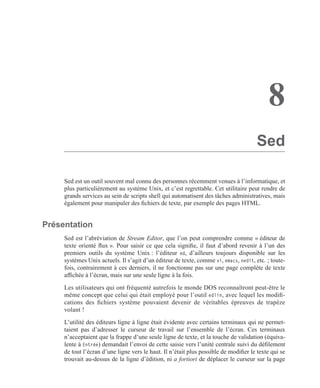 8
Sed
Sed est un outil souvent mal connu des personnes récemment venues à l’informatique, et
plus particulièrement au système Unix, et c’est regrettable. Cet utilitaire peut rendre de
grands services au sein de scripts shell qui automatisent des tâches administratives, mais
également pour manipuler des ﬁchiers de texte, par exemple des pages HTML.
Présentation
Sed est l’abréviation de Stream Editor, que l’on peut comprendre comme « éditeur de
texte orienté ﬂux ». Pour saisir ce que cela signiﬁe, il faut d’abord revenir à l’un des
premiers outils du système Unix : l’éditeur ed, d’ailleurs toujours disponible sur les
systèmes Unix actuels. Il s’agit d’un éditeur de texte, comme vi, emacs, nedit, etc. ; toute-
fois, contrairement à ces derniers, il ne fonctionne pas sur une page complète de texte
afﬁchée à l’écran, mais sur une seule ligne à la fois.
Les utilisateurs qui ont fréquenté autrefois le monde DOS reconnaîtront peut-être le
même concept que celui qui était employé pour l’outil edlin, avec lequel les modiﬁ-
cations des ﬁchiers système pouvaient devenir de véritables épreuves de trapèze
volant !
L’utilité des éditeurs ligne à ligne était évidente avec certains terminaux qui ne permet-
taient pas d’adresser le curseur de travail sur l’ensemble de l’écran. Ces terminaux
n’acceptaient que la frappe d’une seule ligne de texte, et la touche de validation (équiva-
lente à Entrée) demandait l’envoi de cette saisie vers l’unité centrale suivi du déﬁlement
de tout l’écran d’une ligne vers le haut. Il n’était plus possible de modiﬁer le texte qui se
trouvait au-dessus de la ligne d’édition, ni a fortiori de déplacer le curseur sur la page
 