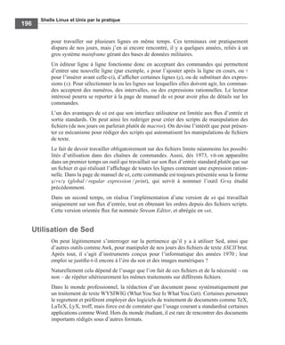 Shells Linux et Unix par la pratique
196
pour travailler sur plusieurs lignes en même temps. Ces terminaux ont pratiquement
disparu de nos jours, mais j’en ai encore rencontré, il y a quelques années, reliés à un
gros système mainframe gérant des bases de données militaires.
Un éditeur ligne à ligne fonctionne donc en acceptant des commandes qui permettent
d’entrer une nouvelle ligne (par exemple, a pour l’ajouter après la ligne en cours, ou i
pour l’insérer avant celle-ci), d’afﬁcher certaines lignes (p), ou de substituer des expres-
sions (s). Pour sélectionner la ou les lignes sur lesquelles elles doivent agir, les comman-
des acceptent des numéros, des intervalles, ou des expressions rationnelles. Le lecteur
intéressé pourra se reporter à la page de manuel de ed pour avoir plus de détails sur les
commandes.
L’un des avantages de ed est que son interface utilisateur est limitée aux ﬂux d’entrée et
sortie standards. On peut ainsi les rediriger pour créer des scripts de manipulation des
ﬁchiers (de nos jours on parlerait plutôt de macros). On devine l’intérêt que peut présen-
ter ce mécanisme pour rédiger des scripts qui automatisent les manipulations de ﬁchiers
de texte.
Le fait de devoir travailler obligatoirement sur des ﬁchiers limite néanmoins les possibi-
lités d’utilisation dans des chaînes de commandes. Aussi, dès 1973, vit-on apparaître
dans un premier temps un outil qui travaillait sur son ﬂux d’entrée standard plutôt que sur
un ﬁchier et qui réalisait l’afﬁchage de toutes les lignes contenant une expression ration-
nelle. Dans la page de manuel de ed, cette commande est toujours présentée sous la forme
g/re/p (global / regular expression / print), qui servit à nommer l’outil Grep étudié
précédemment.
Dans un second temps, on réalisa l’implémentation d’une version de ed qui travaillait
uniquement sur son ﬂux d’entrée, tout en obtenant les ordres depuis des ﬁchiers scripts.
Cette version orientée ﬂux fut nommée Stream Editor, et abrégée en sed.
Utilisation de Sed
On peut légitimement s’interroger sur la pertinence qu’il y a à utiliser Sed, ainsi que
d’autres outils comme Awk, pour manipuler de nos jours des ﬁchiers de texte ASCII brut.
Après tout, il s’agit d’instruments conçus pour l’informatique des années 1970 ; leur
emploi se justiﬁe-t-il encore à l’ère du son et des images numériques ?
Naturellement cela dépend de l’usage que l’on fait de ces ﬁchiers et de la nécessité – ou
non – de répéter ultérieurement les mêmes traitements sur différents ﬁchiers.
Dans le monde professionnel, la rédaction d’un document passe systématiquement par
un traitement de texte WYSIWIG (What You See Is What You Get). Certaines personnes
le regrettent et préfèrent employer des logiciels de traitement de documents comme TeX,
LaTeX, LyX, troff, mais force est de constater que l’usage courant a standardisé certaines
applications comme Word. Hors du monde étudiant, il est rare de rencontrer des documents
importants rédigés sous d’autres formats.
 