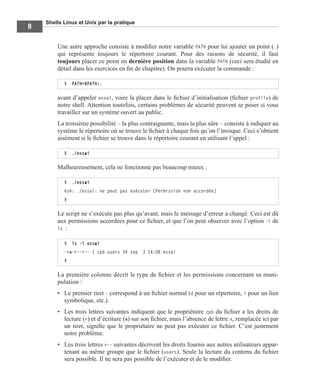 Shells Linux et Unix par la pratique
8
Une autre approche consiste à modiﬁer notre variable PATH pour lui ajouter un point (.)
qui représente toujours le répertoire courant. Pour des raisons de sécurité, il faut
toujours placer ce point en dernière position dans la variable PATH (ceci sera étudié en
détail dans les exercices en ﬁn de chapitre). On pourra exécuter la commande :
avant d’appeler essai, voire la placer dans le ﬁchier d’initialisation (ﬁchier profile) de
notre shell. Attention toutefois, certains problèmes de sécurité peuvent se poser si vous
travaillez sur un système ouvert au public.
La troisième possibilité – la plus contraignante, mais la plus sûre – consiste à indiquer au
système le répertoire où se trouve le ﬁchier à chaque fois qu’on l’invoque. Ceci s’obtient
aisément si le ﬁchier se trouve dans le répertoire courant en utilisant l’appel :
Malheureusement, cela ne fonctionne pas beaucoup mieux :
Le script ne s’exécute pas plus qu’avant, mais le message d’erreur a changé. Ceci est dû
aux permissions accordées pour ce ﬁchier, et que l’on peut observer avec l’option -l de
ls :
La première colonne décrit le type de ﬁchier et les permissions concernant sa mani-
pulation :
• Le premier tiret - correspond à un ﬁchier normal (d pour un répertoire, l pour un lien
symbolique, etc.).
• Les trois lettres suivantes indiquent que le propriétaire cpb du ﬁchier a les droits de
lecture (r) et d’écriture (w) sur son ﬁchier, mais l’absence de lettre x, remplacée ici par
un tiret, signiﬁe que le propriétaire ne peut pas exécuter ce ﬁchier. C’est justement
notre problème.
• Les trois lettres r-- suivantes décrivent les droits fournis aux autres utilisateurs appar-
tenant au même groupe que le ﬁchier (users). Seule la lecture du contenu du ﬁchier
sera possible. Il ne sera pas possible de l’exécuter et de le modiﬁer.
$ PATH=$PATH:.
$ ./essai
$ ./essai
ksh: ./essai: ne peut pas exécuter [Permission non accordée]
$
$ ls -l essai
-rw-r--r-- 1 cpb users 34 sep 3 14:08 essai
$
 