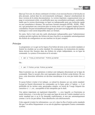 Sed
CHAPITRE 8
197
Quoi qu’il en soit, les choses continuent à évoluer, et un nouveau besoin se fait de plus en
plus pressant, surtout dans les environnements techniques : disposer simultanément de
deux versions de la même documentation. La version imprimée, soigneusement mise en
page et correctement reliée, est préférable pour une consultation prolongée, confortable,
tandis que la version électronique en ligne est indispensable pour une recherche rapide
ou une consultation à distance. De nouveaux formats émergent (HTML, SGML, XML,
etc.) qui permettent une conversion plus ou moins aisée vers le support employé pour la
consultation. On peut raisonnablement imaginer qu’une part non négligeable des documents
techniques à venir seront disponibles dans ces formats.
En outre, Sed et Awk sont des outils absolument indispensables pour l’administrateur
système qui doit exploiter des ﬁchiers de trace (log ﬁles), ou manipuler automatiquement
des ﬁchiers de conﬁguration sur une machine ou un parc complet.
Principe
Le programme sed va agir sur les lignes d’un ﬁchier de texte ou de son entrée standard, et
fournir les résultats sur sa sortie standard. En conséquence, les instructions de manipu-
lation doivent être fournies dans des ﬁchiers de scripts indépendants, ou en ligne de
commande. La syntaxe d’invocation est la suivante :
Ou :
Dans le premier cas, les opérations à réaliser sont indiquées directement sur la ligne de
commande. Dans le second, elles sont regroupées dans un ﬁchier script distinct. De nos
jours, cette deuxième utilisation est devenue anecdotique et ne sera pas traitée dans ce
livre.
Si aucun ﬁchier à traiter n’est indiqué, sed attend les données sur son entrée standard.
Lorsqu’on fournit directement les commandes sur la ligne, grâce à l’option -e, il est
préférable de les inclure entre apostrophes simples, en raison de l’usage fréquent des
caractères $, *, ?, etc., susceptibles d’être interprétés par le shell.
Une option importante est également disponible : -n, avec laquelle sed fonctionne en
mode silencieux, c’est-à-dire qu’il ne copie une ligne de texte de l’entrée standard vers la
sortie standard que si on le lui demande explicitement, et non pas automatiquement
comme c’est le cas par défaut. Nous détaillerons cela ultérieurement.
Cette capacité à traiter les informations « au vol » dans les ﬂux d’entrée-sortie standards
fait que l’on utilise fréquemment sed au sein de pipelines regroupant d’autres commandes
système.
$ sed -e ’liste_d_instructions’ fichier_à_traiter
$ sed -f fichier_script fichier_à_traiter
 