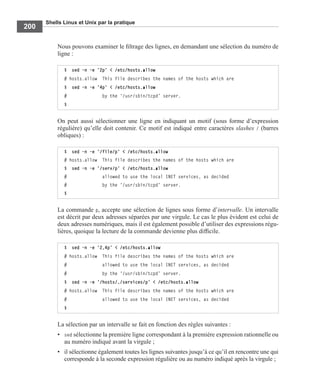 Shells Linux et Unix par la pratique
200
Nous pouvons examiner le ﬁltrage des lignes, en demandant une sélection du numéro de
ligne :
On peut aussi sélectionner une ligne en indiquant un motif (sous forme d’expression
régulière) qu’elle doit contenir. Ce motif est indiqué entre caractères slashes / (barres
obliques) :
La commande p, accepte une sélection de lignes sous forme d’intervalle. Un intervalle
est décrit par deux adresses séparées par une virgule. Le cas le plus évident est celui de
deux adresses numériques, mais il est également possible d’utiliser des expressions régu-
lières, quoique la lecture de la commande devienne plus difﬁcile.
La sélection par un intervalle se fait en fonction des règles suivantes :
• sed sélectionne la première ligne correspondant à la première expression rationnelle ou
au numéro indiqué avant la virgule ;
• il sélectionne également toutes les lignes suivantes jusqu’à ce qu’il en rencontre une qui
corresponde à la seconde expression régulière ou au numéro indiqué après la virgule ;
$ sed -n -e ’2p’ < /etc/hosts.allow
# hosts.allow This file describes the names of the hosts which are
$ sed -n -e ’4p’ < /etc/hosts.allow
# by the ‘/usr/sbin/tcpd’ server.
$
$ sed -n -e ’/file/p’ < /etc/hosts.allow
# hosts.allow This file describes the names of the hosts which are
$ sed -n -e ’/serv/p’ < /etc/hosts.allow
# allowed to use the local INET services, as decided
# by the ‘/usr/sbin/tcpd’ server.
$
$ sed -n -e ’2,4p’ < /etc/hosts.allow
# hosts.allow This file describes the names of the hosts which are
# allowed to use the local INET services, as decided
# by the ‘/usr/sbin/tcpd’ server.
$ sed -n -e ’/hosts/,/services/p’ < /etc/hosts.allow
# hosts.allow This file describes the names of the hosts which are
# allowed to use the local INET services, as decided
$
 