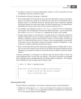 Sed
CHAPITRE 8
201
• les lignes à la suite ne sont pas sélectionnées, jusqu’à ce qu’il en rencontre une qui
corresponde à nouveau au premier critère.
En conséquence, plusieurs remarques s’imposent :
• Si la seconde partie de l’intervalle est une expression rationnelle, sa mise en correspon-
dance n’est tentée qu’à partir de la ligne qui suit celle qui est sélectionnée par la
première partie. Un intervalle formé en seconde partie d’une expression régulière
sélectionne toujours au moins deux lignes. On notera toutefois que ce comportement,
standardisé de nos jours, peut varier sur des versions anciennes de sed.
• En revanche, une sélection du type 2,2, ou /hosts/,2 peut très bien ne sélectionner
qu’une ligne. Cela est également vrai pour une sélection du type 4,1 qui ne sélectionne
que la ligne 4, ou /hosts/2 si le mot host n’apparaît qu’en ligne 3 par exemple.
• Lorsque aucune ligne ne correspond à la seconde partie de l’intervalle (expression
régulière impossible à trouver ou numéro supérieur ou égal au nombre de lignes), la
sélection s’applique jusqu’à la ﬁn du ﬁchier. Comme sed lit les lignes d’entrée une
à une, il n’a aucun moyen de savoir à l’avance si une correspondance sera possible.
Il faut donc voir les intervalles comme des bascules sélection / désélection, et pas
comme de véritables recherches de portions de texte.
• Enﬁn, un intervalle décrit par des expressions régulières peut se répéter dans le texte.
Ceci est très utile lorsqu’on veut extraire d’un ﬁchier des portions déﬁnies par des
indicateurs (un marqueur de début et un autre de ﬁn) qui se répètent à plusieurs empla-
cements.
L’adresse symbolique $ correspond à la dernière ligne du dernier ﬁchier à traiter. On
notera également que l’on peut nier une adresse, c’est-à-dire n’exécuter la commande
que sur les lignes qui ne correspondent pas à la sélection grâce à l’opérateur !. Par exemple,
nous n’afﬁchons ici que les lignes qui ne sont pas vides :
Commandes Sed
On peut utiliser la commande p vue ci-dessus surtout pour deux raisons principales :
• Afﬁcher la n-ième ligne (sed –ne "$Np"), ou les lignes de la n-ième à la m-ième d’un
ﬁchier (sed –ne "$N,$Mp"). Ceci est également possible en enchaînant les commandes
tail et head mais de manière moins élégante.
$ sed -n -e ’/^$/!p’ < /etc/hosts.allow
#
# hosts.allow This file describes the names of the hosts which are
# allowed to use the local INET services, as decided
# by the ‘/usr/sbin/tcpd’ server.
#
$
 