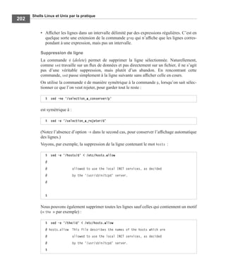 Shells Linux et Unix par la pratique
202
• Afﬁcher les lignes dans un intervalle délimité par des expressions régulières. C’est en
quelque sorte une extension de la commande grep qui n’afﬁche que les lignes corres-
pondant à une expression, mais pas un intervalle.
Suppression de ligne
La commande d (delete) permet de supprimer la ligne sélectionnée. Naturellement,
comme sed travaille sur un ﬂux de données et pas directement sur un ﬁchier, il ne s’agit
pas d’une véritable suppression, mais plutôt d’un abandon. En rencontrant cette
commande, sed passe simplement à la ligne suivante sans afﬁcher celle en cours.
On utilise la commande d de manière symétrique à la commande p, lorsqu’on sait sélec-
tionner ce que l’on veut rejeter, pour garder tout le reste :
est symétrique à :
(Notez l’absence d’option -n dans le second cas, pour conserver l’afﬁchage automatique
des lignes.)
Voyons, par exemple, la suppression de la ligne contenant le mot hosts :
Nous pouvons également supprimer toutes les lignes sauf celles qui contiennent un motif
(« the » par exemple) :
$ sed –ne ‘/selection_a_conserver/p’
$ sed –e ‘/selection_a_rejeter/d’
$ sed -e ’/hosts/d’ < /etc/hosts.allow
#
# allowed to use the local INET services, as decided
# by the ‘/usr/sbin/tcpd’ server.
#
$
$ sed -e ’/the/!d’ < /etc/hosts.allow
# hosts.allow This file describes the names of the hosts which are
# allowed to use the local INET services, as decided
# by the ‘/usr/sbin/tcpd’ server.
$
 