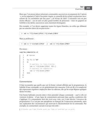 Sed
CHAPITRE 8
203
Bien que l’on puisse placer plusieurs commandes successives en argument de l’option
-e, en les séparant à l’aide d’un point-virgule, je conseille de les éclater en plusieurs invo-
cations de sed enchaînées par des pipes | au niveau du shell. L’exécution sera un peu
moins efﬁcace – car on aura un plus grand nombre de processus – mais on gagnera en
lisibilité si les tâches successives sont clairement distinguées.
Par exemple, si l’on désire supprimer toutes les lignes blanches, ou celles qui débutent
par un caractère dièse (#) on peut écrire :
Mais je préférerais :
Ou mieux :
supprime_commentaires.sh
1 #! /bin/sh
2
3 for fic in "$@"
4 do
5 # supprimons les lignes blanches
6 sed -e '/^[[:blank:]]*$/d' $fic |
7 # supprimons les commentaires
8 sed -e '/^[[:blank:]]*#/d'
9 done
10
11
Commentaires
Il faut reconnaître que quelle que soit la bonne volonté afﬁchée par le programmeur, la
lisibilité d’une commande sed est généralement très mauvaise. Cela est dû à la complexité
des expressions régulières employées dans les adresses, dès qu’un script dépasse quelques
tâches triviales.
Une bonne habitude consiste donc à faire précéder chaque commande – sauf si elle est
vraiment évidente – d’une ligne de commentaire précisant dans quelles conditions elle
s’applique. Ce commentaire doit être écrit avec soin, car il doit décrire l’intention du
programmeur. Ce n’est pas une paraphrase en français de l’expression rationnelle, mais
une explication des circonstances qui motivent le déclenchement de la commande. Par
exemple, le commentaire suivant n’est pas très utile :
# Ajouter une ligne blanche après une ligne se terminant par un point.
$ sed –e ‘/^[[:blank:]]*$/d; /^[[:blank:]]*#/d’
$ sed –e ‘/^ [[:blank:]]*$/d’ | sed –e ‘/^[[:blank:]]*#/d’
 