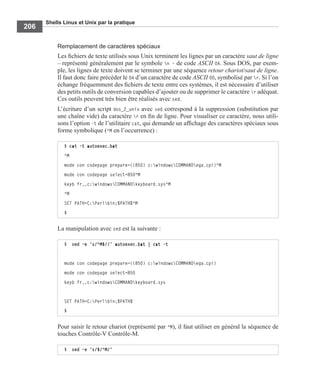 Shells Linux et Unix par la pratique
206
Remplacement de caractères spéciaux
Les ﬁchiers de texte utilisés sous Unix terminent les lignes par un caractère saut de ligne
– représenté généralement par le symbole n – de code ASCII 0A. Sous DOS, par exem-
ple, les lignes de texte doivent se terminer par une séquence retour chariot/saut de ligne.
Il faut donc faire précéder le 0A d’un caractère de code ASCII 0D, symbolisé par r. Si l’on
échange fréquemment des ﬁchiers de texte entre ces systèmes, il est nécessaire d’utiliser
des petits outils de conversion capables d’ajouter ou de supprimer le caractère r adéquat.
Ces outils peuvent très bien être réalisés avec sed.
L’écriture d’un script dos_2_unix avec sed correspond à la suppression (substitution par
une chaîne vide) du caractère r en ﬁn de ligne. Pour visualiser ce caractère, nous utili-
sons l’option -t de l’utilitaire cat, qui demande un afﬁchage des caractères spéciaux sous
forme symbolique (^M en l’occurrence) :
La manipulation avec sed est la suivante :
Pour saisir le retour chariot (représenté par ^M), il faut utiliser en général la séquence de
touches Contrôle-V Contrôle-M.
$ cat -t autoexec.bat
^M
mode con codepage prepare=((850) c:windowsCOMMANDega.cpi)^M
mode con codepage select=850^M
keyb fr,,c:windowsCOMMANDkeyboard.sys^M
^M
SET PATH=C:Perlbin;%PATH%^M
$
$ sed –e ’s/^M$//’ autoexec.bat | cat -t
mode con codepage prepare=((850) c:windowsCOMMANDega.cpi)
mode con codepage select=850
keyb fr,,c:windowsCOMMANDkeyboard.sys
SET PATH=C:Perlbin;%PATH%
$
$ sed –e 's/$/^M/'
 