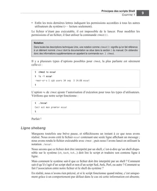 Principes des scripts Shell
CHAPITRE 1
9
• Enﬁn les trois dernières lettres indiquent les permissions accordées à tous les autres
utilisateurs du système (r-- lecture seulement).
Le ﬁchier n’étant pas exécutable, il est impossible de le lancer. Pour modiﬁer les
permissions d’un ﬁchier, il faut utiliser la commande chmod(1).
Il y a plusieurs types d’options possibles pour chmod, la plus parlante est sûrement
celle-ci :
L’option +x de chmod ajoute l’autorisation d’exécution pour tous les types d’utilisateurs.
Vériﬁons que notre script fonctionne :
Parfait !
Ligne shebang
Marquons toutefois une brève pause, et réﬂéchissons un instant à ce que nous avons
réalisé. Nous avons créé le ﬁchier essai contenant une seule ligne afﬁchant un message ;
nous avons rendu le ﬁchier exécutable avec chmod ; puis nous l’avons lancé en utilisant la
notation ./essai.
Nous savons que ce ﬁchier doit être interprété par un shell, c’est-à-dire qu’un shell dispo-
nible sur le système (sh, bash, ksh...) doit lire le script et traduire son contenu ligne à
ligne.
Mais comment le système sait-il que ce ﬁchier doit être interprété par un shell ? Comment
sait-il qu’il s’agit d’un script shell et non d’un script Sed, Awk, Perl, ou autre ? Comment se
fait l’association entre notre ﬁchier et le shell du système ?
En réalité, nous n’avons rien précisé, et si le script fonctionne quand même, c’est unique-
ment grâce à un comportement par défaut dans le cas où cette information est absente.
Notation
Dans toutes les descriptions techniques Unix, une notation comme chmod(1) signiﬁe qu’on fait référence
à un élément nommé chmod dont la documentation se situe dans la section 1 du manuel. On obtiendra
donc des informations supplémentaires en appelant la commande man 1 chmod.
$ chmod +x essai
$ ls -l essai
-rwxr-xr-x 1 cpb users 34 sep 3 14:08 essai
$
$ ./essai
Ceci est mon premier essai
$
 