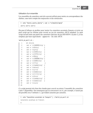 Sed
CHAPITRE 8
207
Utilisation d’un ensemble
Les ensembles de caractères sont très souvent utilisés pour mettre en correspondance des
chaînes, sans tenir compte des majuscules et des minuscules.
On peut d’ailleurs en proﬁter pour insérer les caractères accentués français et écrire un
petit script qui les élimine pour revenir au jeu de caractères ASCII standard. Le petit
script suivant traite une partie des caractères spéciaux du jeu ISO-8859-1 (Latin-1), et les
remplace par leurs équivalents – appauvris – du code ASCII.
latin1_en_ascii.sh :
1 #! /bin/sh
2 sed -e 's/[ÀÁÂÃÄÅ]/A/g' |
3 sed -e 's/Æ/AE/g' |
4 sed -e 's/Ç/C/g' |
5 sed -e 's/[ÈÉÊË]/E/g' |
6 sed -e 's/[ÌÍÎÏ]/I/g' |
7 sed -e 's/Ñ/N/g' |
8 sed -e 's/[ÒÓÔÕÖØ]/O/g' |
9 sed -e 's/[ÙÚÛÜ]/U/g' |
10 sed -e 's/´Y/Y/g' |
11 sed -e 's/[àáâãä]/a/g' |
12 sed -e 's/æ/ae/g' |
13 sed -e 's/ç/c/g' |
14 sed -e 's/[èéêë]/e/g' |
15 sed -e 's/[ìíîï]/i/g' |
16 sed -e 's/ñ/n/g' |
17 sed -e 's/[òóôöø]/o/g' |
18 sed -e 's/[ùúûü]/u/g' |
19 sed -e 's/´y/y/g'
20
Ce script pourrait très bien être étendu pour couvrir au mieux l’ensemble des caractères
Latin-1 disponibles. On remarquera que la conversion Æ en AE, par exemple, n’aurait pas
été possible avec l’utilitaire tr, qui traduit caractère par caractère.
$ echo "Azerty azerty aZerty" | sed -e "s/[Aa][Zz]/qw/g"
qwerty qwerty qwerty
$ echo "Caractères accentués en français" | ./latin1_en_ascii.sh
Caracteres accentues en francais
$
 