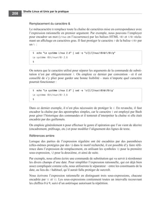 Shells Linux et Unix par la pratique
208
Remplacement du caractère &
Le métacaractère & remplace toute la chaîne de caractères mise en correspondance avec
l’expression rationnelle en premier argument. Par exemple, nous pouvons l’employer
pour encadrer un mot (Linux en l’occurrence) par les balises HTML <B> et </B> récla-
mant un afﬁchage en caractères gras. Il faut protéger le caractère / de la balise </B> par
un  :
On notera que le caractère utilisé pour séparer les arguments de la commande de substi-
tution n’est par obligatoirement /. On emploie ce dernier par convention – et il est
conseillé de s’y plier pour garder une bonne lisibilité – mais n’importe quel caractère
pourrait fonctionner :
Dans ce dernier exemple, il n’est plus nécessaire de protéger le /. En revanche, il faut
encadrer la chaîne par des apostrophes simples, car le caractère ! est employé par Bash
pour gérer l’historique des commandes et il tenterait d’interpréter la chaîne si elle était
encadrée par des guillemets.
On emploie généralement & pour effectuer le genre d’opération que l’on vient de décrire
(encadrement, préﬁxage, etc.) et pour modiﬁer l’alignement des lignes de texte.
Références arrière
Lorsque des parties de l’expression régulière ont été encadrées par des parenthèses
(elles-mêmes protégées par des ) dans le motif recherché, il est possible d’y faire réfé-
rence dans l’expression de remplacement, en utilisant les symboles 1 pour la première
sous-expression, 2 pour la deuxième, et ainsi de suite.
Par exemple, nous allons écrire une commande de substitution qui va servir à réordonner
les divers champs d’une date. Pour simpliﬁer l’expression rationnelle, qui est déjà bien
assez compliquée comme cela, nous utiliserons le séparateur - entre les constituants de la
date, au lieu du / habituel, qu’il aurait fallu protéger de surcroît.
Nous écrivons l’expression rationnelle en distinguant trois sous-expressions, chacune
encadrée par ( et ). Les sous-expressions contiennent toutes un intervalle recouvrant
les chiffres 0 à 9, suivi d’un astérisque autorisant la répétition.
$ echo "Le système Linux 2.6" | sed -e "s/[Ll]inux/<B>&</B>/g"
Le système <B>Linux</B> 2.6
$
$ echo "Le système Linux 2.6" | sed -e ’s![Ll]inux!<B>&</B>!g’
Le système <B>Linux</B> 2.6
$
 