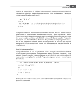 Sed
CHAPITRE 8
209
Le motif de remplacement est constitué de trois références arrière vers les sous-expressions
obtenues, ces références étant séparées par des tirets. Nous inversons alors l’ordre pour
retrouver un schéma jour-mois-année.
L’emploi de références arrière est naturellement très puissant, puisqu’il permet de mode-
ler à volonté les composantes d’une expression régulière. On est ainsi amené à scinder
l’expression recherchée en plusieurs morceaux, pour en extraire certaines parties centra-
les, ce qui pose des problèmes de lisibilité. Il est conseillé d’essayer de lire l’expression
en essayant tout d’abord de faire abstraction des parenthèses de regroupement ( et )
aﬁn de bien comprendre comment la mise en correspondance est effectuée. Les différen-
tes parties de l’expression peuvent ensuite être distinguées pour analyser la chaîne de
remplacement.
Insertion de sauts de ligne
Lorsqu’il faut insérer un saut de ligne dans le cours d’une ligne sélectionnée, la méthode
la plus portable est d’utiliser une substitution dans laquelle la seconde expression s’étend
sur deux lignes, la première étant terminée par un backslash. On peut employer les réfé-
rences arrière pour replacer les motifs de l’expression régulière servant à trouver le point
d’insertion :
Toutefois le manque de lisibilité de ces commandes leur fera préférer toute autre solution
plus facile à maintenir.
$ date +"%y-%m-%d"
01-03-30
$ date +"%y-%m-%d" | sed -e ’s/([0-9]*)-([0-9]*)-([0-9]*)/3-2-1/’
30-03-01
$
$ echo "Je fais souvent ce rêve étrange et pénétrant" | sed –e '
s/(rêve) (étrange)/1
2/'
Je fais souvent ce rêve
étrange et pénétrant
$
 