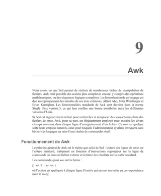 9
Awk
Nous avons vu que Sed permet de réaliser de nombreuses tâches de manipulation de
ﬁchiers. Awk rend possible des actions plus complexes encore, y compris des opérations
mathématiques, ou des séquences logiques complètes. La dénomination de ce langage est
due au regroupement des initiales de ses trois créateurs, Alfred Aho, Peter Weinberger et
Brian Kernighan. Les fonctionnalités standards de Awk sont décrites dans la norme
Single Unix version 3, ce qui leur confère une bonne portabilité entre les différentes
versions d’Unix.
Si Sed est régulièrement utilisé pour rechercher et remplacer des sous-chaînes dans des
ﬁchiers de texte, Awk, pour sa part, est fréquemment employé pour extraire les divers
champs contenus dans chaque ligne d’enregistrement d’un ﬁchier. Ce sont en quelque
sorte leurs emplois naturels, ceux pour lesquels l’administrateur système invoquera sans
hésiter ces langages au sein d’une chaîne de commandes shell.
Fonctionnement de Awk
Le principe général de Awk est le même que celui de Sed : lecture des lignes de texte sur
l’entrée standard, traitement en fonction d’instructions regroupées sur la ligne de
commande ou dans un ﬁchier externe et écriture des résultats sur la sortie standard.
Les commandes pour awk ont la forme :
motif { action }
où l’action est appliquée à chaque ligne d’entrée qui permet une mise en correspondance
avec le motif.
 