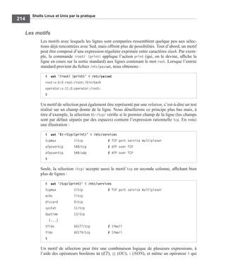 Shells Linux et Unix par la pratique
214
Les motifs
Les motifs avec lesquels les lignes sont comparées ressemblent quelque peu aux sélec-
tions déjà rencontrées avec Sed, mais offrent plus de possibilités. Tout d’abord, un motif
peut être composé d’une expression régulière exprimée entre caractères slash. Par exem-
ple, la commande /root/ {print} applique l’action print (qui, on le devine, afﬁche la
ligne en cours sur la sortie standard) aux lignes contenant le mot root. Lorsque l’entrée
standard provient du ﬁchier /etc/passwd, nous obtenons :
Un motif de sélection peut également être représenté par une relation, c’est-à-dire un test
réalisé sur un champ donné de la ligne. Nous détaillerons ce principe plus bas mais, à
titre d’exemple, la sélection $1~/tcp/ vériﬁe si le premier champ de la ligne (les champs
sont par défaut séparés par des espaces) contient l’expression rationnelle tcp. En voici
une illustration :
Seule, la sélection /tcp/ accepte aussi le motif tcp en seconde colonne, afﬁchant bien
plus de lignes :
Un motif de sélection peut être une combinaison logique de plusieurs expressions, à
l’aide des opérateurs booléens && (ET), || (OU), ! (NON), et même un opérateur ? qui
$ awk '/root/ {print}' < /etc/passwd
root:x:0:0:root:/root:/bin/bash
operator:x:11:0:operator:/root:
$
$ awk '$1~/tcp/{print}' < /etc/services
tcpmux 1/tcp # TCP port service multiplexer
afpovertcp 548/tcp # AFP over TCP
afpovertcp 548/udp # AFP over TCP
$
$ awk '/tcp/{print}' < /etc/services
tcpmux 1/tcp # TCP port service multiplexer
echo 7/tcp
discard 9/tcp
systat 11/tcp
daytime 13/tcp
[...]
tfido 60177/tcp # Ifmail
fido 60179/tcp # Ifmail
$
 