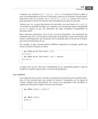 Awk
CHAPITRE 9
215
s’emploie sous la forme motif_1 ? motif_2 : motif_3. Si le premier motif est validé, la
mise en correspondance se fait avec le deuxième, sinon avec le troisième. On peut égale-
ment écrire cela avec la forme (motif_1 && motif_2) || motif_3. Comme on le voit, on
peut regrouper les motifs de sélection entre parenthèses pour gérer les priorités.
Comme avec sed, on peut sélectionner des intervalles avec une forme motif_1,motif_2,
c’est-à-dire un ensemble de lignes qui commence avec la première ligne correspondant
au motif_1 jusqu’à ce que soit rencontrée une ligne (comprise) correspondant au
deuxième motif.
Deux sélections particulières, BEGIN et END, sont aussi disponibles. Une instruction qui
commence par BEGIN est exécutée au démarrage du programme, avant toute tentative de
lecture. Symétriquement, une instruction END est exécutée après la ﬁn de tout le ﬁchier,
juste avant la terminaison de awk.
Par exemple, la ligne suivante permet d’afﬁcher simplement un message, quelles que
soient les données fournies en entrée :
La ligne BEGIN est très utile pour l’initialisation de awk, notamment quand il s’agit de
remplir les variables requises pour l’exécution du programme.
Les actions
Une instruction Awk, nous l’avons dit, est composée en premier lieu d’un motif de sélec-
tion et d’une seconde partie qui contient les actions à entreprendre sur les lignes de
l’entrée standard ainsi sélectionnées. Les actions sont regroupées entre accolades, et
séparées par des points-virgules et/ou des sauts de ligne :
$ awk 'BEGIN {printf "Hello World ! n"}'
Hello World !
$ awk 'BEGIN {printf "Hello World ! n"}' < /dev/null
Hello World !
$
$ awk 'BEGIN { print 1 ; print 2 }'
1
2
$ awk 'BEGIN { print 1
> print 2 }’
1
2
$
 