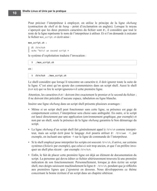 Shells Linux et Unix par la pratique
10
Pour préciser l’interpréteur à employer, on utilise le principe de la ligne shebang
(contraction de shell et de bang – point d’exclamation en anglais). Lorsque le noyau
s’aperçoit que les deux premiers caractères du ﬁchier sont #!, il considère que tout le
reste de la ligne représente le nom de l’interpréteur à utiliser. Et si l’on demande à exécuter
le ﬁchier mon_script.sh écrit ainsi :
mon_script.sh :
#! /bin/ksh
echo "Voici un second script »
le système d’exploitation traduira l’invocation :
en :
Le shell considère que lorsqu’il rencontre un caractère #, il doit ignorer toute la suite de
la ligne. C’est ainsi qu’on ajoute des commentaires dans un script shell. Aussi le shell
(ksh ici) qui va lire le script ignorera-t-il cette première ligne.
Attention, les caractères # et ! doivent être exactement le premier et le second du ﬁchier ;
il ne doivent être précédés d’aucune espace, tabulation ou ligne blanche.
Insérer une ligne shebang dans un script shell présente plusieurs avantages :
• Même si un script shell peut fonctionner sans cette ligne, sa présence est gage de
comportement correct, l’interpréteur sera choisi sans ambiguïté. En outre, si le script
est lancé directement par une application (environnement graphique, par exemple) et
non par un shell, seule la présence de la ligne shebang garantira le bon démarrage du
script.
• La ligne shebang d’un script shell fait généralement appel à /bin/sh comme interpré-
teur, mais un script écrit pour le langage Awk pourra utiliser #! /bin/awk -f, par
exemple, en incluant une option -f sur la ligne de commande de l’interpréteur.
• Si le shell employé pour interpréter les scripts est souvent /bin/sh, il arrive, sur certains
systèmes (Solaris par exemple), que celui-ci soit trop ancien, et que l’on préfère invo-
quer un shell plus récent – par exemple /bin/ksh.
• Enﬁn, le fait de placer cette première ligne est déjà un élément de documentation du
script. La personne qui devra éditer ce ﬁchier ultérieurement trouvera là une première
indication de son fonctionnement. Personnellement, lorsque je dois écrire un script
shell, mes doigts saisissent machinalement la ligne #! /bin/sh, pendant que je réﬂéchis
aux premières lignes que j’ajouterai en dessous. Nous développerons ce thème
concernant la bonne écriture d’un script dans un chapitre ultérieur.
$ ./mon_script.sh
$ /bin/ksh ./mon_script.sh
 