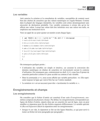 Awk
CHAPITRE 9
217
Les variables
Awk autorise la création et la consultation de variables, susceptibles de contenir aussi
bien des chaînes de caractères que des valeurs numériques en virgule ﬂottante. Comme
dans la plupart des langages interprétés, les variables sont créées dynamiquement sans
nécessiter de déclaration préalable. Une variable commence à exister dès qu’on lui
affecte une valeur. Lorsqu’une valeur doit être initialisée avec une valeur non nulle, on
emploiera une instruction BEGIN.
Voici un appel de awk pour ajouter un numéro avant chaque ligne :
On remarquera quelques points :
• L’utilisation des variables est simple et intuitive, awk assurant la conversion des
données numériques en chaînes de caractères (et inversement) suivant le contexte
d’utilisation. On remarquera que, contrairement au shell, il n’y a pas lieu d’ajouter de
caractère particulier comme le $ pour accéder au contenu d’une variable.
• Dans la commande print, nous avons afﬁché une variable particulière : $0. Elle repré-
sente toujours la ligne qui vient d’être lue sur l’entrée standard.
• La notation nb++ est un raccourci pour dire « incrémenter la variable nb ».
Enregistrements et champs
Les enregistrements
On considère que le ﬁchier d’entrée est constitué d’une suite d’enregistrements, eux-
mêmes composés de plusieurs champs. Par défaut, les enregistrements correspondent aux
lignes du ﬁchier d’entrée, séparés donc par un caractère de saut de ligne, mais on peut
modiﬁer ce séparateur pour lire des ﬁchiers organisés différemment. La variable spéciale
RS (Record Separator) décrit la séparation entre les enregistrements :
• lorsque RS est vide, la séparation se fait sur des lignes blanches, ce qui peut servir à
traiter un ﬁchier de texte paragraphe par paragraphe ;
$ awk 'BEGIN { nb = 1 } { print nb " " $0; nb++ }' < /etc/passwd
1 root:x:0:0:root:/root:/bin/bash
2 bin:x:1:1:bin:/bin:/sbin/nologin
3 daemon:x:2:2:daemon:/sbin:/sbin/nologin
4 adm:x:3:4:adm:/var/adm:/sbin/nologin
5 lp:x:4:7:lp:/var/spool/lpd:/sbin/nologin
6 sync:x:5:0:sync:/sbin:/bin/sync
[…]
$
 