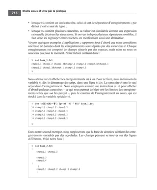 Shells Linux et Unix par la pratique
218
• lorsque RS contient un seul caractère, celui-ci sert de séparateur d’enregistrements ; par
défaut c’est le saut de ligne ;
• lorsque RS contient plusieurs caractères, sa valeur est considérée comme une expression
rationnelle décrivant les séparations. Si on veut indiquer plusieurs séparateurs possibles, il
faut donc les regrouper entre crochets, en mentionnant ainsi une alternative.
Voyons quelques exemples d’applications ; supposons tout d’abord que nous consultions
une base de données dont les enregistrements sont séparés par des caractères #. Chaque
enregistrement est composé de champs séparés par des espaces, mais nous ne nous en
soucions pas pour le moment. Notre ﬁchier contient donc :
Nous allons lire et afﬁcher les enregistrements un à un. Pour ce faire, nous initialisons la
variable RS dès le démarrage du script, dans une ligne BEGIN. Le caractère # sera le seul
séparateur d’enregistrement. Nous employons ensuite une instruction print pour afﬁcher
d’abord quelques caractères – ce qui nous permet de bien voir les limites des enregistre-
ments telles que awk les perçoit –, puis le contenu de l’enregistrement en cours, qui est
stocké dans la variable spéciale $0.
Dans notre second exemple, nous supposerons que la base de données contient des enre-
gistrements encadrés par des accolades. Les champs peuvent se trouver sur des lignes
différentes. Voici notre base :
$ cat base_1.txt
champ1.1 champ1.2 champ1.3#champ2.1 champ2.2 champ2.3#champ3.1
champ3.2 champ3.3#champ4.1 champ4.2 champ4.3
$
$ awk 'BEGIN{RS="#"} {print ">> " $0}' base_1.txt
>> champ1.1 champ1.2 champ1.3
>> champ2.1 champ2.2 champ2.3
>> champ3.1 champ3.2 champ3.3
>> champ4.1 champ4.2 champ4.3
$
$ cat base_2.txt
{
champ1.1 champ1.2
champ1.3
champ1.4
}
{
champ2.1 champ2.2 champ2.3 champ2.4
}
 