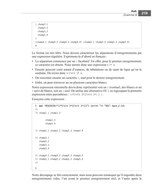 Awk
CHAPITRE 9
219
Le format est très libre. Nous devons caractériser les séparations d’enregistrements par
une expression régulière. Exprimons-la d’abord en français :
• La séparation commence par un } facultatif. En effet, pour le premier enregistrement,
ce caractère est absent. Nous aurons donc une expression « }* ».
• Ensuite peuvent venir autant d’espaces, de tabulations ou de sauts de ligne qu’on le
souhaite. On écrira donc « [nt ]* ».
• On rencontre ensuite un caractère {, sauf pour le dernier enregistrement.
• Enﬁn, on peut retrouver un ou plusieurs caractères blancs.
Notre expression rationnelle devra donc représenter soit un } éventuel, des blancs et un
{ suivi de blancs, soit un } seul. On utilise une alternative OU | en regroupant la première
expression entre parenthèses : (}*[nt ]*{[nt ]*) | }.
Essayons cette expression :
Notre découpage se fait correctement, mais nous pouvons remarquer qu’il engendre deux
enregistrements vides, l’un avant le premier enregistrement réel, et l’autre après le
{ champ3.1
champ3.2
champ3.3
champ3.4
}
{champ4.1 champ4.2 champ4.3 champ4.4} {champ5.1 champ5.2 champ5.3 champ5.4}
$
$ awk 'BEGIN{RS="(}*[nt ]*{[nt ]*)|}"} {print ">> "$0}' base_2.txt
>>
>> champ1.1 champ1.2
champ1.3
champ1.4
>> champ2.1 champ2.2 champ2.3 champ2.4
>> champ3.1
champ3.2
champ3.3
champ3.4
>> champ4.1 champ4.2 champ4.3 champ4.4
>> champ5.1 champ5.2 champ5.3 champ5.4
>>
$
 