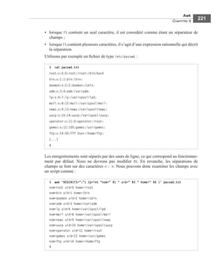 Awk
CHAPITRE 9
221
• lorsque FS contient un seul caractère, il est considéré comme étant un séparateur de
champs ;
• lorsque FS contient plusieurs caractères, il s’agit d’une expression rationnelle qui décrit
la séparation.
Utilisons par exemple un ﬁchier de type /etc/passwd :
Les enregistrements sont séparés par des sauts de ligne, ce qui correspond au fonctionne-
ment par défaut. Nous ne devrons pas modiﬁer RS. En revanche, les séparations de
champs se font sur des caractères « : ». Nous pouvons donc examiner les champs avec
un script comme :
$ cat passwd.txt
root:x:0:0:root:/root:/bin/bash
bin:x:1:1:bin:/bin:
daemon:x:2:2:daemon:/sbin:
adm:x:3:4:adm:/var/adm:
lp:x:4:7:lp:/var/spool/lpd:
mail:x:8:12:mail:/var/spool/mail:
news:x:9:13:news:/var/spool/news:
uucp:x:10:14:uucp:/var/spool/uucp:
operator:x:11:0:operator:/root:
games:x:12:100:games:/usr/games:
ftp:x:14:50:FTP User:/home/ftp:
[...]
$
$ awk 'BEGIN{FS=":"} {print "nom=" $1 " uid=" $3 " home=" $6 }' passwd.txt
nom=root uid=0 home=/root
nom=bin uid=1 home=/bin
nom=daemon uid=2 home=/sbin
nom=adm uid=3 home=/var/adm
nom=lp uid=4 home=/var/spool/lpd
nom=mail uid=8 home=/var/spool/mail
nom=news uid=9 home=/var/spool/news
nom=uucp uid=10 home=/var/spool/uucp
nom=operator uid=11 home=/root
nom=games uid=12 home=/usr/games
nom=ftp uid=14 home=/home/ftp
$
 
