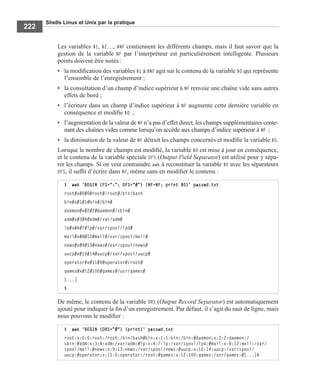 Shells Linux et Unix par la pratique
222
Les variables $1, $2…, $NF contiennent les différents champs, mais il faut savoir que la
gestion de la variable NF par l’interpréteur est particulièrement intelligente. Plusieurs
points doivent être notés :
• la modiﬁcation des variables $1 à $NF agit sur le contenu de la variable $0 qui représente
l’ensemble de l’enregistrement ;
• la consultation d’un champ d’indice supérieur à NF renvoie une chaîne vide sans autres
effets de bord ;
• l’écriture dans un champ d’indice supérieur à NF augmente cette dernière variable en
conséquence et modiﬁe $0 ;
• l’augmentation de la valeur de NF n’a pas d’effet direct, les champs supplémentaires conte-
nant des chaînes vides comme lorsqu’on accède aux champs d’indice supérieur à NF ;
• la diminution de la valeur de NF détruit les champs concernés et modiﬁe la variable $0.
Lorsque le nombre de champs est modiﬁé, la variable $0 est mise à jour en conséquence,
et le contenu de la variable spéciale OFS (Output Field Separator) est utilisé pour y sépa-
rer les champs. Si on veut contraindre awk à reconstituer la variable $0 avec les séparateurs
OFS, il sufﬁt d’écrire dans NF, même sans en modiﬁer le contenu :
De même, le contenu de la variable ORS (Output Record Separator) est automatiquement
ajouté pour indiquer la ﬁn d’un enregistrement. Par défaut, il s’agit du saut de ligne, mais
nous pouvons le modiﬁer :
$ awk 'BEGIN {FS=":"; OFS="#"} {NF=NF; print $0}' passwd.txt
root#x#0#0#root#/root#/bin/bash
bin#x#1#1#bin#/bin#
daemon#x#2#2#daemon#/sbin#
adm#x#3#4#adm#/var/adm#
lp#x#4#7#lp#/var/spool/lpd#
mail#x#8#12#mail#/var/spool/mail#
news#x#9#13#news#/var/spool/news#
uucp#x#10#14#uucp#/var/spool/uucp#
operator#x#11#0#operator#/root#
games#x#12#100#games#/usr/games#
[...]
$
$ awk 'BEGIN {ORS="#"} {print}' passwd.txt
root:x:0:0:root:/root:/bin/bash#bin:x:1:1:bin:/bin:#daemon:x:2:2:daemon:/
sbin:#adm:x:3:4:adm:/var/adm:#lp:x:4:7:lp:/var/spool/lpd:#mail:x:8:12:mail:/var/
spool/mail:#news:x:9:13:news:/var/spool/news:#uucp:x:10:14:uucp:/var/spool/
uucp:#operator:x:11:0:operator:/root:#games:x:12:100:games:/usr/games:#[...]$
 
