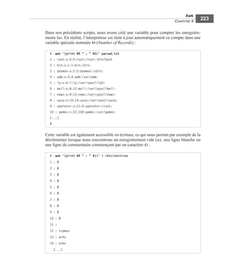 Awk
CHAPITRE 9
223
Dans nos précédents scripts, nous avons créé une variable pour compter les enregistre-
ments lus. En réalité, l’interpréteur awk tient à jour automatiquement ce compte dans une
variable spéciale nommée NR (Number of Records) :
Cette variable est également accessible en écriture, ce qui nous permet par exemple de la
décrémenter lorsque nous rencontrons un enregistrement vide (ici, une ligne blanche ou
une ligne de commentaire commençant par un caractère #) :
$ awk '{print NR " : " $0}' passwd.txt
1 : root:x:0:0:root:/root:/bin/bash
2 : bin:x:1:1:bin:/bin:
3 : daemon:x:2:2:daemon:/sbin:
4 : adm:x:3:4:adm:/var/adm:
5 : lp:x:4:7:lp:/var/spool/lpd:
6 : mail:x:8:12:mail:/var/spool/mail:
7 : news:x:9:13:news:/var/spool/news:
8 : uucp:x:10:14:uucp:/var/spool/uucp:
9 : operator:x:11:0:operator:/root:
10 : games:x:12:100:games:/usr/games:
[...]
$
$ awk '{print NR " : " $1}' < /etc/services
1 : #
2 : #
3 : #
4 : #
5 : #
6 : #
7 : #
8 : #
9 : #
10 : #
11 :
12 : tcpmux
13 : echo
14 : echo
[...]
 