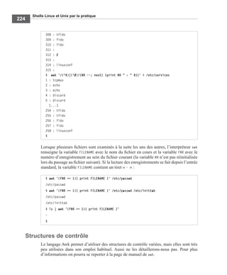 Shells Linux et Unix par la pratique
224
Lorsque plusieurs ﬁchiers sont examinés à la suite les uns des autres, l’interpréteur awk
renseigne la variable FILENAME avec le nom du ﬁchier en cours et la variable FNR avec le
numéro d’enregistrement au sein du ﬁchier courant (la variable NR n’est pas réinitialisée
lors du passage au ﬁchier suivant). Si la lecture des enregistrements se fait depuis l’entrée
standard, la variable FILENAME contient un tiret « - » :
Structures de contrôle
Le langage Awk permet d’utiliser des structures de contrôle variées, mais elles sont très
peu utilisées dans son emploi habituel. Aussi ne les détaillerons-nous pas. Pour plus
d’informations on pourra se reporter à la page de manuel de awk.
308 : tfido
309 : fido
310 : fido
311 :
312 : #
313 :
314 : linuxconf
315 :
$ awk '/(^$)|(^#)/{NR --; next} {print NR " : " $1}' < /etc/services
1 : tcpmux
2 : echo
3 : echo
4 : discard
5 : discard
[...]
254 : tfido
255 : tfido
256 : fido
257 : fido
258 : linuxconf
$
$ awk '(FNR == 1){ print FILENAME }' /etc/passwd
/etc/passwd
$ awk '(FNR == 1){ print FILENAME }' /etc/passwd /etc/inittab
/etc/passwd
/etc/inittab
$ ls | awk '(FNR == 1){ print FILENAME }'
-
$
 