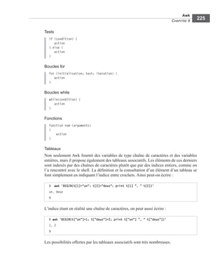 Awk
CHAPITRE 9
225
Tests
if (condition) {
action
} else {
action
}
Boucles for
for (initialisation; test; iteration) {
action
}
Boucles while
while(condition) {
action
}
Fonctions
function nom (arguments)
{
action
}
Tableaux
Non seulement Awk fournit des variables de type chaîne de caractères et des variables
entières, mais il propose également des tableaux associatifs. Les éléments de ces derniers
sont indexés par des chaînes de caractères plutôt que par des indices entiers, comme on
l’a rencontré avec le shell. La déﬁnition et la consultation d’un élément d’un tableau se
font simplement en indiquant l’indice entre crochets. Ainsi peut-on écrire :
L’indice étant en réalité une chaîne de caractères, on peut aussi écrire :
Les possibilités offertes par les tableaux associatifs sont très nombreuses.
$ awk 'BEGIN{t[1]="un"; t[2]="deux"; print t[1] ", " t[2]}'
un, deux
$
$ awk 'BEGIN{t["un"]=1; t["deux"]=2; print t["un"] ", " t["deux"]}'
1, 2
$
 