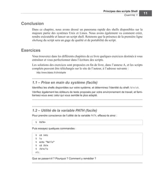 Principes des scripts Shell
CHAPITRE 1
11
Conclusion
Dans ce chapitre, nous avons dressé un panorama rapide des shells disponibles sur la
majeure partie des systèmes Unix et Linux. Nous avons également vu comment créer,
rendre exécutable et lancer un script shell. Retenons que la présence de la première ligne
shebang du script sera un gage de qualité et de portabilité du script.
Exercices
Vous trouverez dans les différents chapitres de ce livre quelques exercices destinés à vous
entraîner et vous perfectionner dans l’écriture des scripts.
Les solutions des exercices sont proposées en ﬁn de livre, dans l’annexe A, et les scripts
complets peuvent être téléchargés sur le site de l’auteur, à l’adresse suivante :
http://www.blaess.fr/christophe
1.1 – Prise en main du système (facile)
Identiﬁez les shells disponibles sur votre système, et déterminez l’identité du shell /bin/sh.
Vériﬁez également les éditeurs de texte proposés par votre environnement de travail, et fami-
liarisez-vous avec celui qui vous semble le plus adapté.
1.2 – Utilité de la variable PATH (facile)
Pour prendre conscience de l’utilité de la variable PATH, effacez-la ainsi :
Puis essayez quelques commandes :
Que se passe-t-il ? Pourquoi ? Comment y remédier ?
$ PATH=
$ cd /etc
$ ls
$ echo "Hello"
$ cd /bin
$ /bin/ls
etc.
 
