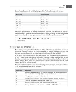 Awk
CHAPITRE 9
227
Lors d’une affectation de variable, il est possible d’utiliser les raccourcis suivants :
On notera également que les chaînes de caractères disposent d’un opérateur de concaté-
nation implicite : une expression qui contient deux chaînes séparées par une ou plusieurs
espaces sera évaluée en regroupant automatiquement les deux chaînes en une seule :
Retour sur les afﬁchages
Nous avons jusqu’à présent essentiellement utilisé la fonction print. Celle-ci évalue ses
arguments et envoie le résultat sur la sortie standard, en ajoutant le caractère ORS qui sert
à séparer les enregistrements en sortie (en principe, il s’agit du saut de ligne).
Il en existe toutefois une version plus performante, qui permet un afﬁchage formaté :
printf. Celle-ci prend en premier argument une chaîne de caractères qui décrit le format
à utiliser pour présenter les données. Ensuite viennent les variables à afﬁcher suivant le
format indiqué. Nous avons déjà mentionné l’existence d’une implémentation de cette
routine sous forme d’utilitaire shell.
La chaîne de format décrit les conversions à appliquer aux arguments avant de les afﬁcher.
Voici quelles sont les conversions possibles :
Raccourcis Développement
a += expr a = a + expr
a -= expr a = a - expr
a *= expr a = a * expr
a /= expr a = a / expr
a %= expr a = a % expr
a ^= expr a = a ^ expr
$ awk 'BEGIN{var="uiop" ; print "aze" "rty" var "qsdf"}'
azertyuiopqsdf
$
Conversion Signiﬁcation
%c Afﬁchage du caractère dont le code ASCII est fourni en argument. Les valeurs sont automatique-
ment ramenées dans l’intervalle [0, 255] par une opération de modulo.
%d Afﬁchage du nombre sous forme entière en décimal.
%e Afﬁchage du nombre sous forme réelle, avec une mantisse et un exposant : 1.23456e+78.
%E Comme %e, avec une lettre E à la place du e (1.23456E+78).
%f Afﬁchage du nombre sous forme réelle, sans exposant 123456789.0123.
%g Afﬁchage, sous forme %e ou %f, optimisé suivant la taille du chiffre à afﬁcher.
 
