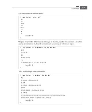 Awk
CHAPITRE 9
229
Les conversions en nombre entier :
On peut observer les différences d’afﬁchage en décimal, octal et hexadécimal. On notera
que les présentations %u, %o et %X convertissent le nombre en valeur non signée :
Voici les afﬁchages sous forme réelle :
$ awk '{printf "%dn", $0}'
12
12
13.5
13
-15.7
-15
A
0
(Contrôle-D)
$
$ awk '{printf "%d %u %o %Xn", $0, $0, $0, $0}'
12.3
12 12 14 C
65
65 65 101 41
-1
-1 4294967295 37777777777 FFFFFFFF
(Contrôle-D)
$
$ awk '{printf "%f %e %gn", $0, $0, $0}'
AAA
0.000000 0.000000e+00 0
1.234
1.234000 1.234000e+00 1.234
12345
12345.000000 1.234500e+04 12345
1.234e70
123399999999999995924167152120652318521993671372752748551664
59462549504.000000 1.234000e+70 1.234e+70
(Contrôle-D)
$
 