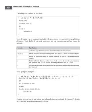 Shells Linux et Unix par la pratique
230
L’afﬁchage des chaînes se fait ainsi :
Entre le signe % et le caractère qui décrit la conversion peuvent se trouver plusieurs
éléments. Tout d’abord, on peut rencontrer un ou plusieurs caractères parmi les
suivants :
Voici quelques exemples :
Ensuite, on peut fournir une valeur qui indique la largeur minimale du champ. Ce dernier
sera complété avec des espaces et des zéros :
$ awk '{printf ">> %s <<n", $0}'
azert yuiop
>> azert yuiop <<
12
>> 12 <<
(Contrôle-D)
$
Caractère Signiﬁcation
- Justiﬁcation à gauche. Cela concerne essentiellement les valeurs numériques.
(espace) Afﬁcher un espace devant les nombres positifs, et un signe « - » devant les nombres négatifs.
+ Afﬁcher un signe « + » devant les nombres positifs et un signe « - » devant les nombres
négatifs.
# Modiﬁer le format : afﬁcher un préﬁxe 0 avec %o, 0x avec %x, 0X avec %X. Laisser les zéros
non signiﬁcatifs avec %g et %G. Toujours afﬁcher le point décimal pour %e, %E et%f.
0 Compléter le champ avec des zéros plutôt que des espaces pour respecter la largeur demandée
(voir ci-après).
$ awk '{printf "%d %+d % d n", $0, $0, $0}' 12 12 +12 12 -12 -12 -12 -12
(Contrôle-D)$ awk '{printf "%#x %#f %#g n", $0, $0, $0}'
12
0xc 12.000000 12.0000
123456
0x1e240 123456.000000 123456.
(Contrôle-D)
$
 