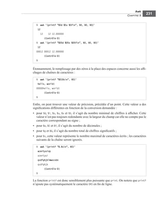 Awk
CHAPITRE 9
231
Étonnamment, le remplissage par des zéros à la place des espaces concerne aussi les afﬁ-
chages de chaînes de caractères :
Enﬁn, on peut trouver une valeur de précision, précédée d’un point. Cette valeur a des
signiﬁcations différentes en fonction de la conversion demandée :
• pour %d, %i, %o, %u, %x et %X, il s’agit du nombre minimal de chiffres à afﬁcher. Cette
valeur n’est pas toujours redondante avec la largeur du champ car elle ne compte pas le
caractère correspondant au signe ;
• pour %e, %E et %f, il s’agit du nombre de décimales ;
• pour %g et %G, il s’agit du nombre total de chiffres signiﬁcatifs ;
• pour %s, cette valeur représente le nombre maximal de caractères écrits ; les caractères
suivants de la chaîne seront ignorés.
La fonction printf est donc sensiblement plus puissante que print. On notera que printf
n’ajoute pas systématiquement le caractère ORS en ﬁn de ligne.
$ awk '{printf "%5d %5s %5fn", $0, $0, $0}'
12
12 12 12.000000
(Contrôle-D)
$ awk '{printf "%05d %05s %05fn", $0, $0, $0}'
12
00012 00012 12.000000
(Contrôle-D)
$
$ awk '{printf "%018sn", $0}'
hello, world!
00000hello, world!
(Contrôle-D)
$
$ awk '{printf "%.8sn", $0}'
azertyuiop
azertyui
qsdfghjklmwxcvbn
qsdfghjk
(Contrôle-D)
$
 