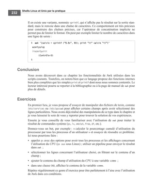 Shells Linux et Unix par la pratique
232
Il en existe une variante, nommée sprintf, qui n’afﬁche pas le résultat sur la sortie stan-
dard, mais le renvoie dans une chaîne de caractères. Ce comportement est très précieux
pour construire des chaînes précises, car l’opérateur de concaténation implicite ne
permet pas de limiter le format. On peut par exemple limiter le nombre de caractères dans
une ligne de saisie :
Conclusion
Nous avons découvert dans ce chapitre les fonctionnalités de Awk utilisées dans les
scripts courants. Toutefois, on notera bien que ce langage propose des fonctions internes
bien plus complètes que les simples print et printf dont nous nous sommes contentés. Le
lecteur intéressé pourra se reporter à la bibliographie ou à la page de manuel de awk pour
plus de détails.
Exercices
En premier lieu, je vous propose d’essayer de manipuler des ﬁchiers de texte, comme
/etc/services ou /etc/passwd pour afﬁcher certains champs après avoir sélectionné des
lignes particulières. Nous avons déjà réalisé des manipulations de ce type dans le chapitre et
je vous laisserai le soin de vous y reporter pour trouver la solution de vos expériences.
Ensuite je vous conseille de vous familiariser avec l’utilisation de awk pour traiter le
résultat de commandes système (ps, ls, vmstat, free, df, etc.).
Donnez-vous un but, par exemple : « calculer le pourcentage cumulé d’utilisation du
processeur par tous les processus d’un utilisateur » et essayez de résoudre ce problème.
Ici nous pourrions faire :
• appeler ps avec des options pour avoir tous les processus et les afﬁchages concernant
l’utilisation du CPU (ps aux sous Linux) ; utiliser un pipeline pour envoyer le résultat
dans awk ;
• sélectionner les lignes concernant l’utilisateur choisi, en ﬁltrant sur le contenu d’un
champ ;
• ajouter le contenu du champ d’utilisation du CPU à une variable somme ;
• dans une clause END, afﬁchez le contenu de la variable somme.
Répétez régulièrement ce genre d’exercice pour être parfaitement à l’aise avec l’utilisation
de Awk dans ces conditions.
$ awk '{saisie = sprintf ("%.8s", $0); print ">>" saisie "<<"}'
azertyuiop
>>azertyui<<
(Contrôle-D)
$
 