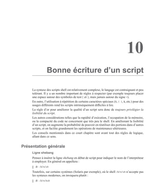 10
Bonne écriture d’un script
La syntaxe des scripts shell est relativement complexe, le langage est contraignant et peu
tolérant. Il y a un nombre important de règles à respecter (par exemple toujours placer
une espace autour des symboles de test [ et ], mais jamais autour du signe =).
En outre, l’utilisation à répétition de certains caractères spéciaux ($, { }, &, etc.) pour des
usages différents rend les scripts intrinsèquement difﬁciles à lire.
La règle d’or pour améliorer la qualité d’un script sera donc de toujours privilégier la
lisibilité du script.
Les autres considérations telles que la rapidité d’exécution, l’occupation de la mémoire,
ou la compacité du code ne concernent que très peu le shell. En améliorant la lisibilité
d’un script, on augmente la probabilité de pouvoir en réutiliser des portions dans d’autres
scripts, et on facilite grandement les opérations de maintenance ultérieures.
Les conseils mentionnés dans ce court chapitre sont avant tout des règles de logique,
allant dans ce sens.
Présentation générale
Ligne shebang
Pensez à insérer la ligne shebang en début de script pour indiquer le nom de l’interpréteur
à employer. En général on appellera :
#! /bin/sh
Toutefois, sur certains systèmes (Solaris par exemple), où le shell /bin/sh n’accepte pas
les syntaxes modernes, on invoquera plutôt :
#! /bin/ksh
 