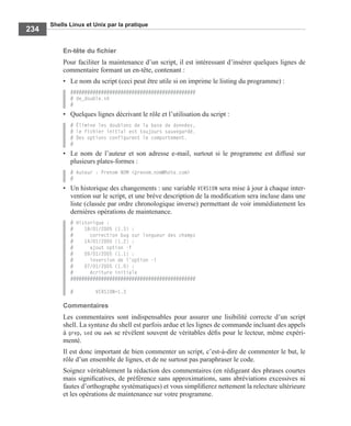 Shells Linux et Unix par la pratique
234
En-tête du ﬁchier
Pour faciliter la maintenance d’un script, il est intéressant d’insérer quelques lignes de
commentaire formant un en-tête, contenant :
• Le nom du script (ceci peut être utile si on imprime le listing du programme) :
#############################################
# de_double.sh
#
• Quelques lignes décrivant le rôle et l’utilisation du script :
# Élimine les doublons de la base de données,
# le fichier initial est toujours sauvegardé.
# Des options configurent le comportement.
#
• Le nom de l’auteur et son adresse e-mail, surtout si le programme est diffusé sur
plusieurs plates-formes :
# Auteur : Prenom NOM <prenom.nom@hote.com>
#
• Un historique des changements : une variable VERSION sera mise à jour à chaque inter-
vention sur le script, et une brève description de la modiﬁcation sera incluse dans une
liste (classée par ordre chronologique inverse) permettant de voir immédiatement les
dernières opérations de maintenance.
# Historique :
# 18/01/2005 (1.3) :
# correction bug sur longueur des champs
# 14/01/2005 (1.2) :
# ajout option -f
# 09/01/2005 (1.1) :
# inversion de l'option -i
# 07/01/2005 (1.0) :
# écriture initiale
#############################################
# VERSION=1.3
Commentaires
Les commentaires sont indispensables pour assurer une lisibilité correcte d’un script
shell. La syntaxe du shell est parfois ardue et les lignes de commande incluant des appels
à grep, sed ou awk se révèlent souvent de véritables déﬁs pour le lecteur, même expéri-
menté.
Il est donc important de bien commenter un script, c’est-à-dire de commenter le but, le
rôle d’un ensemble de lignes, et de ne surtout pas paraphraser le code.
Soignez véritablement la rédaction des commentaires (en rédigeant des phrases courtes
mais signiﬁcatives, de préférence sans approximations, sans abréviations excessives ni
fautes d’orthographe systématiques) et vous simpliﬁerez nettement la relecture ultérieure
et les opérations de maintenance sur votre programme.
 