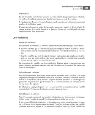 Bonne écriture d’un script
CHAPITRE 10
235
Indentation
Le fait d’indenter correctement un script n’est pas intuitif. Les programmeurs débutants
ont parfois du mal à savoir comment décaler leurs lignes de code de la marge.
Il s’agit pourtant d’une très bonne habitude à prendre, qui devient vite un automatisme et
améliore la lisibilité du script.
L’organisation logique du script doit apparaître au premier regard ; le début et la ﬁn de
chaque structure de contrôle (boucle, test, fonction...) étant mis en relief par le décalage
du code contenu dans la structure.
Les variables
Noms des variables
Pour nommer les variables, je conseille généralement de suivre une règle assez simple :
• Pour les variables qui ne sont utilisées que dans une petite portion de code (ne dépas-
sant guère un écran d’éditeur de texte), préférer les noms courts comme i, j, fic, arg,
etc.
• Pour les variables qui sont utilisées à plusieurs reprises dans des emplacements éloi-
gnés au sein du script, utiliser des noms signiﬁcatifs et complets (par exemple
fichier_entree, repertoire_installation, etc.)
Par convention, les variables que l’on initialise au début du script, et qui conservent une
valeur constante, par la suite, pendant toute son exécution, sont écrites avec des majuscules
(VERSION par exemple).
Utilisation des variables
Lors de la consultation du contenu d’une variable provenant « de l’extérieur » du script
(argument de la ligne de commande, saisie d’un utilisateur, contenu d’un ﬁchier, liste des
ﬁchiers d’un répertoire, etc.), pensez à toujours encadrer le nom de la variable par des
guillemets. Ils garantissent que le contenu de la variable conserve son intégrité, même
s’il s’y trouve des espaces.
En débutant un script par l’option « set -u », on empêche la consultation d’une variable
non initialisée. Ceci permet de détecter certaines fautes de frappe.
Variables des fonctions
Nous l’avons déjà mentionné, les variables utilisées dans les fonctions sont globales par
défaut, et seul l’emploi du mot-clé local permet de restreindre leur portée.
Il faut prendre l’habitude de déclarer systématiquement toutes les variables avec ce mot-
clé en début de fonction (sauf cas particulier où l’on désire vraiment utiliser une variable
commune au reste du script). Je cite souvent l’exemple d’un script où une variable rep
 