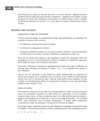 Shells Linux et Unix par la pratique
236
était utilisée pour stocker un nom de répertoire, et où une fonction – appelée occasion-
nellement dans la partie du script utilisant ce répertoire – employait une variable rep pour
enregistrer la réponse de l’utilisateur à une question. La collision entre ces deux variables
fut facilement éliminée en utilisant local, mais après une longue recherche pour trouver
l’erreur.
Gestion des erreurs
Arguments en ligne de commande
Un bon script doit adopter un comportement souple, paramétrable par son utilisateur. Par
exemple on laissera celui-ci choisir :
• les répertoires contenant les données à traiter ;
• les ﬁchiers de conﬁguration à utiliser ;
• le degré de volubilité du script, avec au moins un mode « silencieux » pour un lancement
en arrière-plan, et un mode « bavard » détaillant les opérations en cours, etc.
Pour cela on utilisera des options et des arguments en ligne de commande, traités par
exemple par getopts. Il sera important de vériﬁer le nombre et la validité des arguments
dès le début du script, avant d’entamer tout travail.
Pour aider l’utilisateur à retrouver la signiﬁcation des options du script, on afﬁchera un
message (par convention, en réponse à l’option -h ou --help) rappelant leur syntaxe et
leur utilisation.
Dans le cas où l’utilisateur n’a pas fourni une option indispensable (un répertoire de
travail par exemple), on la remplacera par le contenu d’une variable d’environnement
choisie avec soin et documentée dans l’aide du script (WORKDIR par exemple). Si cette
variable n’est ﬁnalement pas déﬁnie, le script pourra se rabattre sur une valeur par défaut
prédéﬁnie (par exemple ~/tmp).
Codes de retour
Pour assurer la robustesse d’un script, il est indispensable de vériﬁer le code de retour de
toutes les commandes exécutées. En effet même des commandes a priori évidentes,
comme se placer (avec cd) dans un répertoire que l’on a déjà examiné, peuvent échouer :
supposez par exemple que ce répertoire se trouve sur un support amovible – clé ou disque
USB – que l’utilisateur vient d’extraire abruptement ; il faudra arrêter proprement
l’exécution du script, ou demander à l’utilisateur de réinsérer le support.
On sait que chaque commande renvoie un code indiquant ses conditions de terminaison dans
la variable $?. Il serait donc possible de vériﬁer systématiquement cette variable par un test :
if [ $? -ne 0 ]; then ... fi
 