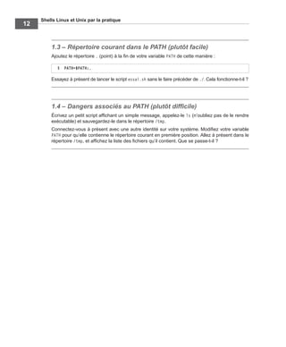Shells Linux et Unix par la pratique
12
1.3 – Répertoire courant dans le PATH (plutôt facile)
Ajoutez le répertoire . (point) à la ﬁn de votre variable PATH de cette manière :
Essayez à présent de lancer le script essai.sh sans le faire précéder de ./. Cela fonctionne-t-il ?
1.4 – Dangers associés au PATH (plutôt difﬁcile)
Écrivez un petit script afﬁchant un simple message, appelez-le ls (n’oubliez pas de le rendre
exécutable) et sauvegardez-le dans le répertoire /tmp.
Connectez-vous à présent avec une autre identité sur votre système. Modiﬁez votre variable
PATH pour qu’elle contienne le répertoire courant en première position. Allez à présent dans le
répertoire /tmp, et afﬁchez la liste des ﬁchiers qu’il contient. Que se passe-t-il ?
$ PATH=$PATH:.
 