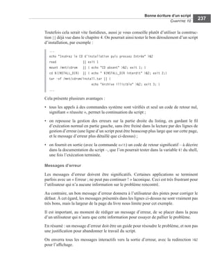 Bonne écriture d’un script
CHAPITRE 10
237
Toutefois cela serait vite fastidieux, aussi je vous conseille plutôt d’utiliser la construc-
tion || déjà vue dans le chapitre 4. On pourrait ainsi tester le bon déroulement d’un script
d’installation, par exemple :
...
echo "Insérez le CD d’installation puis pressez Entrée" >&2
read || exit 1
mount /mnt/cdrom || { echo "CD absent" >&2; exit 1; }
cd ${INSTALL_DIR} || { echo " $INSTALL_DIR interdit" >&2; exit 2;}
tar –xf /mnt/cdrom/install.tar || {
echo "Archive illisible" >&2; exit 3; }
...
Cela présente plusieurs avantages :
• tous les appels à des commandes système sont vériﬁés et seul un code de retour nul,
signiﬁant « réussite », permet la continuation du script ;
• on repousse la gestion des erreurs sur la partie droite du listing, en gardant le ﬁl
d’exécution normal en partie gauche, sans être freiné dans la lecture par des lignes de
gestion d’erreur (une ligne d’un script peut être beaucoup plus large que sur cette page,
et le message d’erreur plus détaillé que ci-dessus) ;
• on fournit en sortie (avec la commande exit) un code de retour signiﬁcatif – à décrire
dans la documentation du script –, que l’on pourrait tester dans la variable $? du shell,
une fois l’exécution terminée.
Messages d’erreur
Les messages d’erreur doivent être signiﬁcatifs. Certaines applications se terminent
parfois avec un « Erreur ; ne peut pas continuer ! » laconique. Ceci est très frustrant pour
l’utilisateur qui n’a aucune information sur le problème rencontré.
Au contraire, un bon message d’erreur donnera à l’utilisateur des pistes pour corriger le
défaut. À cet égard, les messages présentés dans les lignes ci-dessus ne sont vraiment pas
très bons, mais la largeur de la page du livre nous limite pour cet exemple.
Il est important, au moment de rédiger un message d’erreur, de se placer dans la peau
d’un utilisateur qui n’aura que cette information pour essayer de pallier le problème.
En résumé : un message d’erreur doit être un guide pour résoudre le problème, et non pas
une justiﬁcation pour abandonner le travail du script.
On enverra tous les messages interactifs vers la sortie d’erreur, avec la redirection >&2
pour l’afﬁchage.
 