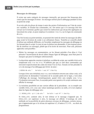 Shells Linux et Unix par la pratique
238
Messages de débogage
Il existe une autre catégorie de messages interactifs, qui peuvent être beaucoup plus
concis que les messages d’erreur : les messages utilisés pour le débogage pendant la mise
au point du script.
Il est très utile de glisser de temps à autre des points d’information sur l’état de certai-
nes variables, le résultat des commandes, etc. On notera que si le message doit être
envoyé sur le terminal, quelles que soient les redirections qui ont pu être appliquées au
lancement du script, on peut employer la notation >/dev/tty sur la ligne de commande
de echo.
Une fois la mise au point terminée, on pourrait être tenté de retirer les messages de débo-
gage avant la livraison du script à ses utilisateurs ﬁnaux. Toutefois je conseille plutôt
d’utiliser une méthode différente, et d’invalider simplement les messages de débogage en
les laissant dans le script. Le jour où une évolution sera demandée, il sera toujours possi-
ble de réutiliser ces messages, plutôt que d’en écrire de nouveaux. Pour cela, plusieurs
approches sont possibles :
• Mettre les messages en commentaires, en les faisant précéder d’un dièse #. Ceci
présente l’inconvénient de devoir éditer chaque ligne de débogage, aussi bien pour la
masquer que pour la réintégrer ultérieurement.
• La deuxième approche consiste à initialiser, en début de script, une variable DEBUG en la
remplissant avec true ou false. N’oublions pas que ce sont deux commandes qui
renvoient respectivement des codes de retour Vrai et Faux. Ensuite on fera précéder le
echo du message d’un débogage par $DEBUG && ainsi :
$DEBUG && echo " Variable i vaut $i" >/dev/tty
Lorsque DEBUG sera initialisée avec true, son évaluation renverra une valeur vraie, et la
construction && demandera l’exécution de la seconde partie de la ligne, c’est-à-dire
l’afﬁchage du message. Symétriquement, quand DEBUG sera remplie avec false,
l’évaluation renvoyant Faux, la seconde partie sera ignorée et le script continuera sans
afﬁcher le message.
• La troisième possibilité est une version afﬁnée de la précédente : on va remplir une
variable DEBUG_LEVEL avec une valeur numérique positive ou nulle, et le test employé
dans les lignes de débogage sera :
[ $DEBUG_LEVEL –gt 0 ] && echo " Variable i vaut $i" > /dev/tty
Si DEBUG_LEVEL contient zéro, le test échoue et le message n’apparaît pas. Si
DEBUG_LEVEL est supérieur à zéro, le message est afﬁché. L’avantage de cette
méthode est la possibilité de gérer plusieurs niveaux de débogage, certains messa-
ges n’apparaissant que si le niveau est supérieur à 2, d’autres à 5, à 10… au choix du
programmeur.
 
