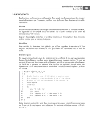 Bonne écriture d’un script
CHAPITRE 10
239
Les fonctions
Les fonctions améliorent souvent la qualité d’un script, car elles constituent des compo-
sants indépendants que l’on pourra réutiliser plus facilement dans d’autres scripts, ulté-
rieurement.
En-tête
Je conseille de débuter une fonction par un commentaire indiquant le rôle de la fonction,
les arguments qu’elle attend, ce qu’elle afﬁche sur sa sortie standard et les codes de
terminaison qu’elle renvoie.
Ceci est d’autant plus important si la même fonction doit être employée dans plusieurs
scripts, comme nous le verrons ci-dessous.
Variables
Les variables des fonctions étant globales par défaut, rappelons à nouveau qu’il faut
toujours les déclarer avec le mot-clé local pour éviter les confusions avec le reste du
script.
Bibliothèques
Un aspect vraiment intéressant des fonctions est la possibilité de les regrouper dans des
ﬁchiers bibliothèques, où elles seront disponibles pour plusieurs scripts. Voyons un
exemple. J’écris une fonction de saisie « blindée » qui afﬁche une question à l’utilisateur
(le libellé de la question est transmis à la fonction, en argument), et qui attend une
réponse O ou N. Elle renverra un code de terminaison Vrai si l’utilisateur répond O, et Faux
s’il saisit N.
1 function repondre_oui_ou_non
2 {
3 # Cette fonction pose à l'utilisateur la question passée
4 # en argument et attend en réponse 'O' ou 'N'. Le code de
5 # retour est Vrai pour une réponse 'O' et Faux pour 'N'.
6 local reponse
7 while true
8 do
9 echo "$@ (O/N)" >&2
10 read reponse
11 if [ "$reponse" = "O" ]; then return 0; fi
12 if [ "$reponse" = "N" ]; then return 1; fi
13 done
14 }
Cette fonction peut m’être utile dans plusieurs scripts, aussi vais-je l’enregistrer dans
un ﬁchier où je regrouperai une collection de routines utilitaires comme celle-ci :
biblio.sh.
 
