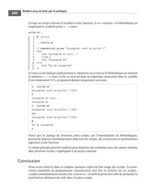 Shells Linux et Unix par la pratique
240
Lorsqu’un script a besoin d’accéder à cette fonction, il va « sourcer » la bibliothèque en
employant le symbole point « . » ainsi :
script.sh :
1 #! /bin/sh
2
3 . ./biblio.sh
4
5 if repondre_oui_ou_non "Sauvegarder avant de quitter ?"
6 then
7 echo "Sauvegarde en cours..."
8 sleep 2
9 echo "Sauvegarde Ok"
10 else
11 echo "Pas de sauvegarde"
12 fi
Ici nous avons indiqué explicitement le répertoire où se trouve la bibliothèque en utilisant
la notation « ./ », mais si elle se trouvait dans un répertoire mentionné dans la variable
d’environnement PATH, on pourrait donner uniquement son nom.
Notez que le partage de fonctions entre scripts, par l’intermédiaire de bibliothèques,
permet de disposer immédiatement, dans tous les scripts, des corrections et améliorations
apportées à une fonction.
Le même principe peut être employé pour initialiser des constantes avec des valeurs utilisées
dans plusieurs scripts s’appliquant à un projet commun.
Conclusion
Nous avons observé dans ce chapitre quelques règles de bon usage des scripts. La moti-
vation essentielle du programmeur consciencieux doit être la lisibilité de ses scripts ;
viendra immédiatement ensuite leur robustesse ; et enﬁn la généralité aﬁn de permettre la
réutilisation ultérieure du code dans d’autres scripts.
$ ./script.sh
Sauvegarder avant de quitter ? (O/N)
O
Sauvegarde en cours...
Sauvegarde Ok
$ ./script.sh
Sauvegarder avant de quitter ? (O/N)
non
Sauvegarder avant de quitter ? (O/N)
N
Pas de sauvegarde
$
 