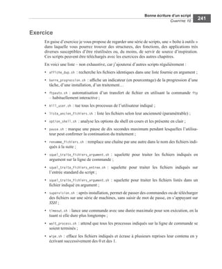 Bonne écriture d’un script
CHAPITRE 10
241
Exercice
En guise d’exercice je vous propose de regarder une série de scripts, une « boîte à outils »
dans laquelle vous pourrez trouver des structures, des fonctions, des applications très
diverses susceptibles d’être réutilisées ou, du moins, de servir de source d’inspiration.
Ces scripts peuvent être téléchargés avec les exercices des autres chapitres.
En voici une liste – non exhaustive, car j’ajouterai d’autres scripts régulièrement :
• affiche_dup.sh : recherche les ﬁchiers identiques dans une liste fournie en argument ;
• barre_progression.sh : afﬁche un indicateur (en pourcentage) de la progression d’une
tâche, d’une installation, d’un traitement…
• ftpauto.sh : automatisation d’un transfert de ﬁchier en utilisant la commande ftp
– habituellement interactive ;
• kill_user.sh : tue tous les processus de l’utilisateur indiqué ;
• liste_ancien_fichiers.sh : liste les ﬁchiers selon leur ancienneté (paramétrable) ;
• option_shell.sh : analyse les options du shell en cours et les présente en clair ;
• pause.sh : marque une pause de dix secondes maximum pendant lesquelles l’utilisa-
teur peut conﬁrmer la continuation du traitement ;
• renomme_fichiers.sh : remplace une chaîne par une autre dans le nom des ﬁchiers indi-
qués à la suite ;
• squel_traite_fichiers_argument.sh : squelette pour traiter les ﬁchiers indiqués en
argument sur la ligne de commande ;
• squel_traite_fichiers_entree.sh : squelette pour traiter les ﬁchiers indiqués sur
l’entrée standard du script ;
• squel_traite_fichiers_argument.sh : squelette pour traiter les ﬁchiers listés dans un
ﬁchier indiqué en argument ;
• supervision.sh : après installation, permet de passer des commandes ou de télécharger
des ﬁchiers sur une série de machines, sans saisir de mot de passe, en s’appuyant sur
SSH ;
• timeout.sh : lance une commande avec une durée maximale pour son exécution, en la
tuant si elle dure plus longtemps ;
• wait_process.sh : attend que tous les processus indiqués sur la ligne de commande se
soient terminés ;
• wipe.sh : efface les ﬁchiers indiqués et écrase à plusieurs reprises leur contenu en y
écrivant successivement des 0 et des 1.
 