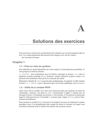 A
Solutions des exercices
Vous trouverez ci-dessous les commentaires des solutions aux exercices proposés dans ce
livre. Les scripts proprement dits pourront être chargés sur le site de l’auteur :
http://www.blaess.fr/christophe
Chapitre 1
1.1 – Prise en main du système
Pour identiﬁer les shells disponibles sur votre système, il existe plusieurs possibilités. Je
vous propose la solution suivante :
ls /bin/*sh* : nous recherchons tous les ﬁchiers contenant la portion « sh » dans le
répertoire système principal (/bin). Attention, certains utilitaires système comme chsh
pourront être mentionnés, bien qu’ils ne soient pas des shells.
Déterminer l’identité de /bin/sh peut être plus problématique. En général, il sufﬁt toutefois
de lister « ls -l /bin/sh » pour s’apercevoir que c’est un lien symbolique vers bash ou ksh.
1.2 – Utilité de la variable PATH
Aprés avoir vidé la variable PATH, nous nous retrouvons dans une situation où seules les
commandes « internes » du shell (cd, echo...) fonctionnent. L’appel ls échoue avec un
message d’erreur « Commande non trouvée ». En revanche, si l’on précise le chemin par
lequel le shell peut trouver l’exécutable ls (comme dans l’appel /bin/ls), celui-ci fonc-
tionnera normalement.
Pour restaurer la variable PATH, vous pouvez la remplir à nouveau en restituant le contenu
précédent, mais il est probablement plus simple de fermer le terminal sur lequel vous
travailliez (terminant ainsi le shell) et de relancer une nouvelle session.
 
