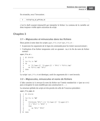 Solutions des exercices
ANNEXE A
245
En revanche, avec l’invocation :
c’est le shell courant (interactif) qui interprète le ﬁchier. Le contenu de la variable est
donc toujours visible après exécution du script.
Chapitre 3
3.1 – Majuscules et minuscules dans les ﬁchiers
Deux points à noter dans les scripts upper_file.sh et lower_file.sh :
• le parcours les arguments de la ligne de commande pour les traiter successivement ;
• l’utilisation d’un ﬁchier temporaire créé en ajoutant .tmp à la ﬁn du nom de ﬁchier
normal :
upper_file.sh :
1 #! /bin/sh
2
3 for fic in "$@"
4 do
5 tr '[[:lower:]]' '[[:upper:]]' < "$fic" > "${fic}.tmp"
6 mv "${fic}.tmp" "$fic"
7 done
8
Le script lower_file.sh est identique, seuls les arguments de tr sont inversés.
3.2 – Majuscules, minuscules et noms de ﬁchiers
L’idée consiste ici à envoyer le nom du ﬁchier sur l’entrée standard de tr (par un echo)
puis à récupérer le nom modiﬁé par une construction $(...).
La structure globale du script est très proche de celle de l’exercice précédent :
upper_file_name.sh
1 #! /bin/sh
2
3 for fic in "$@"
4 do
5 FIC=$(echo "$fic" | tr '[[:lower:]]' '[[:upper:]]')
6 if [ "$fic" != "$FIC" ]
7 then
8 mv "$fic" "$FIC"
9 fi
10 done
$ . initialise_et_affiche.sh
 